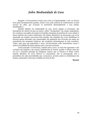 Sobre Mediunidade de Cura

        Resgatai o Universalismo Crístico que existe na Espiritualidade e não vos deixeis
levar pelas incompreensões geradas, muitas vezes, pela ausência de conhecimento ou pelo
excesso do saber, que esvaziam ou preenchem demasiadamente a casa mental,
obnubilando-a.
        Quando falardes em mediunidade de cura, deveis alargar os horizontes: das
benzedeiras do interior do país aos pretos velhos "incorporados" nas tendas umbandistas;
dos curadores com galhos de arruda em humildes choupanas da periferia de vossa cidade às
mesas espíritas dos centros tradicionais; dos banhos domésticos de descarrego com ervas
maceradas aos templos rosa-cruzes bem situados; das simpatias das vovós analfabetas às
diversas igrejas decoradas com suntuosidade; das pajelanças dos silvícolas nas matas aos
consultórios dos terapeutas holísticos; das rezadeiras choramingonas às lojas teosóficas.
Todos, onde quer que prepondere o amor, inevitavelmente serão instrumentos, locais e
motivos de trabalho dos bons espíritos para a cura dos terrícolas.
        Assim procedia o Cristo-Jesus, curando entre o povo, no meio dos ignorantes e dos
excluídos das religiões e das crenças estabelecidas de outrora, quando o infinito amor por
vós era o elemento principal da amálgama curativa que se formava no Plano Astral.
Espírito libertário, de escol, liberava as consciências, não se preocupando com a
procedência de cada personalidade que o procurava; investia contra as intolerâncias dos
homens, praticando a mais pura caridade em nome do Pai.
                                                                                  Ramatís




                                                                                       86
 