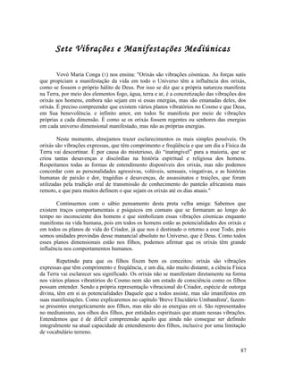 Sete Vibrações e Manifestações Mediúnicas

        Vovó Maria Conga (1) nos ensina: "Orixás são vibrações cósmicas. As forças sutis
que propiciam a manifestação da vida em todo o Universo têm a influência dos orixás,
como se fossem o próprio hálito de Deus. Por isso se diz que a própria natureza manifesta
na Terra, por meio dos elementos fogo, água, terra e ar, é a concretização das vibrações dos
orixás aos homens, embora não sejam em si essas energias, mas são emanadas deles, dos
orixás. É preciso compreender que existem vários planos vibratórios no Cosmo e que Deus,
em Sua benevolência. e infinito amor, em todos Se manifesta por meio de vibrações
próprias a cada dimensão. É como se os orixás fossem regentes ou senhores das energias
em cada universo dimensional manifestado, mas não as próprias energias.

        Neste momento, almejamos trazer esclarecimentos os mais simples possíveis. Os
orixás são vibrações expressas, que têm comprimento e freqüência e que um dia a Física da
Terra vai descortinar. É por causa do misterioso, do “inatingível” para a maioria, que se
criou tantas desavenças e discórdias na história espiritual e religiosa dos homens.
Respeitamos todas as formas de entendimento disponíveis dos orixás, mas não podemos
concordar com as personalidades agressivas, volúveis, sensuais, vingativas, e as histórias
humanas de paixão e dor, tragédias e desavenças, de assassinatos e traições, que foram
utilizadas pela tradição oral de transmissão de conhecimento do panteão africanista mais
remoto, e que para muitos definem o que sejam os orixás até os dias atuais."

       Continuemos com o sábio pensamento desta preta velha amiga: Sabemos que
existem traços comportamentais e psíquicos em comuns que se formaram ao longo do
tempo no inconsciente dos homens e que simbolizam essas vibrações cósmicas enquanto
manifestas na vida humana, pois em todos os homens estão as potencialidades dos orixás e
em todos os planos de vida do Criador, já que nos é destinado o retorno a esse Todo, pois
somos unidades provindas desse manancial absoluto no Universo, que é Deus. Como todos
esses planos dimensionais estão nos filhos, podemos afirmar que os orixás têm grande
influência nos comportamentos humanos.

        Repetindo para que os filhos fixem bem os conceitos: orixás são vibrações
expressas que têm comprimento e freqüência, e um dia, não muito distante, a ciência Física
da Terra vai esclarecer seu significado. Os orixás não se manifestam diretamente na forma
nos vários planos vibratórios do Cosmo nem são um estado de consciência como os filhos
possam entender. Sendo a própria representação vibracional do Criador, espécie de outorga
divina, têm em si as potencialidades Daquele que a todos assiste, mas são imanifestos em
suas manifestações. Como explicaremos no capítulo 'Breve Elucidário Umbandista', fazem-
se presentes energeticamente aos filhos, mas não são as energias em si. São representados
no mediunismo, aos olhos dos filhos, por entidades espirituais que atuam nessas vibrações.
Entendemos que é de difícil compreensão aquilo que ainda não consegue ser definido
integralmente na atual capacidade de entendimento dos filhos, inclusive por uma limitação
de vocabulário terreno.


                                                                                         87
 