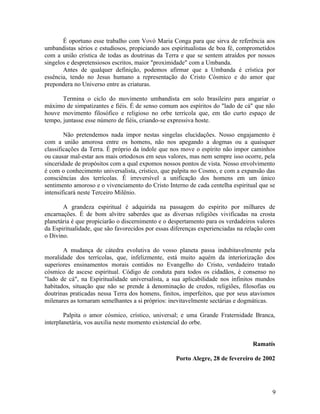 É oportuno esse trabalho com Vovó Maria Conga para que sirva de referência aos
umbandistas sérios e estudiosos, propiciando aos espiritualistas de boa fé, comprometidos
com a união crística de todas as doutrinas da Terra e que se sentem atraídos por nossos
singelos e despretensiosos escritos, maior "proximidade" com a Umbanda.
       Antes de qualquer definição, podemos afirmar que a Umbanda é crística por
essência, tendo no Jesus humano a representação do Cristo Cósmico e do amor que
prepondera no Universo entre as criaturas.

       Termina o ciclo do movimento umbandista em solo brasileiro para angariar o
máximo de simpatizantes e fiéis. É de senso comum aos espíritos do "lado de cá" que não
houve movimento filosófico e religioso no orbe terrícola que, em tão curto espaço de
tempo, juntasse esse número de fiéis, criando-se expressiva hoste.

        Não pretendemos nada impor nestas singelas elucidações. Nosso engajamento é
com a união amorosa entre os homens, não nos apegando a dogmas ou a quaisquer
classificações da Terra. É próprio da índole que nos move o espírito não impor caminhos
ou causar mal-estar aos mais ortodoxos em seus valores, mas nem sempre isso ocorre, pela
sinceridade de propósitos com a qual expomos nossos pontos de vista. Nosso envolvimento
é com o conhecimento universalista, crístico, que palpita no Cosmo, e com a expansão das
consciências dos terrícolas. É irreversível a unificação dos homens em um único
sentimento amoroso e o vivenciamento do Cristo Interno de cada centelha espiritual que se
intensificará neste Terceiro Milênio.

       A grandeza espiritual é adquirida na passagem do espírito por milhares de
encarnações. É de bom alvitre saberdes que as diversas religiões vivificadas na crosta
planetária é que propiciarão o discernimento e o despertamento para os verdadeiros valores
da Espiritualidade, que são favorecidos por essas diferenças experienciadas na relação com
o Divino.

       A mudança de cátedra evolutiva do vosso planeta passa indubitavelmente pela
moralidade dos terrícolas, que, infelizmente, está muito aquém da interiorização dos
superiores ensinamentos morais contidos no Evangelho do Cristo, verdadeiro tratado
cósmico de ascese espiritual. Código de conduta para todos os cidadãos, é consenso no
"lado de cá", na Espiritualidade universalista, a sua aplicabilidade nos infinitos mundos
habitados, situação que não se prende à denominação de credos, religiões, filosofias ou
doutrinas praticadas nessa Terra dos homens, finitos, imperfeitos, que por seus atavismos
milenares as tornaram semelhantes a si próprios: inevitavelmente sectárias e dogmáticas.

        Palpita o amor cósmico, crístico, universal; e uma Grande Fraternidade Branca,
interplanetária, vos auxilia neste momento existencial do orbe.


                                                                                 Ramatís

                                                   Porto Alegre, 28 de fevereiro de 2002




                                                                                        9
 