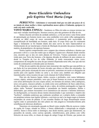 Breve Elucidário Umbandista
                 pelo Espírito Vovó Maria Conga
         PERGUNTA: - Solicitamos à veneranda irmã que nos fale um pouco de si,
no intuito de situar melhor o leitor espiritualista menos afeito à Umbanda, egrégora ( 1)
onde sois mais conhecida.
VOVÓ MARIA CONGA: - Saudamos os filhos de todas as crenças terrenas nas
suas mais variadas manifestações. Seremos concisa, pois não gostamos de falar de nós.
         Somos discreta servidora da caridade anônima e, se há um nome e uma forma astral
de apresentação aos homens (neste caso, uma combalida vovó, preta velha septuagenária,
curvada no débil corpo de ossos carcomidos), é exatamente pela necessidade de
exemplificação de humildade aos homens, nada mais. O corpo físico que foi vestimenta
fugaz e lentamente se foi finando diante dos anos serviu de meio imprescindível ao
fortalecimento do ser imortal para o festim de libertação do presídio das posses ilusórias na
matéria, da prepotência e do egoísmo humano.
         Somos espírito comprometido com o amparo das criaturas sofredoras e doentes que
procuram o alívio e a cura dos males que as afligem. Ligamo-nos a Ramatís desde remotas
eras, encontro que se deu em outro planeta do Universo. Viemos juntamente com esse
irmão para essa Terra dos homens, e há algumas décadas de milhares de anos estamos cá,
desde os Templos da Luz da velha Atlântida, já tendo reencarnado várias vezes,
compromisso de mergulho na carne de que estamos dispensada neste orbe, mas que não nos
isenta de continuarmos evoluindo junto aos homens.
         O fato de um espírito não precisar mais reencarnar não significa que seja perfeito ou
um facho de Luz proveniente de locais elevados que ofusca os olhos dos encarnados. Ao
contrário, pelo pouco alcançado de amor ao próximo, aumentam em muito as obrigações de
auxílio para com aqueles retidos na carne e, no nosso caso, também aos afligidos que
transitam pelos vários recantos do que vocês chamam de Umbral Inferior.
         Para nós são buracos largos, áridos, escuros e profundos, com vastos habitantes:
vermes, répteis, animais putrefatos, seres que já foram homens na crosta se apresentando
com sérias deformações em seus corpos astrais, em formatos de animais, lobos andrajosos,
ursos com garras, macacos peludos, ou ainda como seres patibulares de faces cadavéricas,
de olhos injetados, com patas no lugar de pés e mãos, de estiletes pontiagudos no lugar de
unhas; todos "homens" desencarnados a perambular em bandos rastejantes, fétidos e
deformados, que emitem incessantes uivos animalescos de rancores e lamentos dolorosos.
As desfigurações, as loucuras dessas mentes desencarnadas é que sustentam o império dos
"lucíferes", entidades poderosas que realmente acreditam ser o próprio diabo a comandar
em perpétuas torturas suas legiões infernais, a servirem no mal e na magia negra os homens
encarnados da crosta do planeta. É um escambo fluídico de larga disseminação nessas
regiões onde os pensamentos dos dois planos da vida jungem-se irremediavelmente pela
semelhança de interesses desditosos.
         Nascemos em encarnação passada no Brasil como simples filha de escravos vindos
da região do Congo, situada na África, e fomos alfabetizada e catequizada na religião
católica. Íamos à missa todos os domingos, mas desde menina, quase que diariamente, na
penumbra da senzala, como curiosa aprendiz, relembrávamos, pela prática com velho
feiticeiro da nossa tribo, os rituais de magia do antigo Congo do Oriente, que jaziam em


                                                                                           98
 