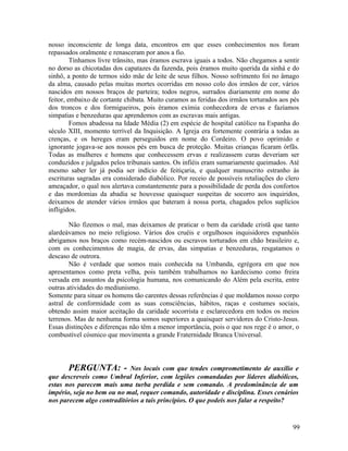 nosso inconsciente de longa data, encontros em que esses conhecimentos nos foram
repassados oralmente e renasceram por anos a fio.
         Tínhamos livre trânsito, mas éramos escrava iguais a todos. Não chegamos a sentir
no dorso as chicotadas dos capatazes da fazenda, pois éramos muito querida da sinhá e do
sinhô, a ponto de termos sido mãe de leite de seus filhos. Nosso sofrimento foi no âmago
da alma, causado pelas muitas mortes ocorridas em nosso colo dos irmãos de cor, vários
nascidos em nossos braços de parteira; todos negros, surrados diariamente em nome do
feitor, embaixo de cortante chibata. Muito curamos as feridas dos irmãos torturados aos pés
dos troncos e dos formigueiros, pois éramos exímia conhecedora de ervas e fazíamos
simpatias e benzeduras que aprendemos com as escravas mais antigas.
         Fomos abadessa na Idade Média (2) em espécie de hospital católico na Espanha do
século XIII, momento terrível da Inquisição. A Igreja era fortemente contrária a todas as
crenças, e os hereges eram perseguidos em nome do Cordeiro. O povo oprimido e
ignorante jogava-se aos nossos pés em busca de proteção. Muitas crianças ficaram órfãs.
Todas as mulheres e homens que conhecessem ervas e realizassem curas deveriam ser
conduzidos e julgados pelos tribunais santos. Os infiéis eram sumariamente queimados. Até
mesmo saber ler já podia ser indício de feitiçaria, e qualquer manuscrito estranho às
escrituras sagradas era considerado diabólico. Por receio de possíveis retaliações do clero
ameaçador, o qual nos alertava constantemente para a possibilidade de perda dos confortos
e das mordomias da abadia se houvesse quaisquer suspeitas de socorro aos inquiridos,
deixamos de atender vários irmãos que bateram à nossa porta, chagados pelos suplícios
infligidos.

        Não fizemos o mal, mas deixamos de praticar o bem da caridade cristã que tanto
alardeávamos no meio religioso. Vários dos cruéis e orgulhosos inquisidores espanhóis
abrigamos nos braços como recém-nascidos ou escravos torturados em chão brasileiro e,
com os conhecimentos de magia, de ervas, das simpatias e benzeduras, resgatamos o
descaso de outrora.
        Não é verdade que somos mais conhecida na Umbanda, egrégora em que nos
apresentamos como preta velha, pois também trabalhamos no kardecismo como freira
versada em assuntos da psicologia humana, nos comunicando do Além pela escrita, entre
outras atividades do mediunismo.
Somente para situar os homens tão carentes dessas referências é que moldamos nosso corpo
astral de conformidade com as suas consciências, hábitos, raças e costumes sociais,
obtendo assim maior aceitação da caridade socorrista e esclarecedora em todos os meios
terrenos. Mas de nenhuma forma somos superiores a quaisquer servidores do Cristo-Jesus.
Essas distinções e diferenças não têm a menor importância, pois o que nos rege é o amor, o
combustível cósmico que movimenta a grande Fraternidade Branca Universal.



       PERGUNTA: -          Nos locais com que tendes comprometimento de auxílio e
que descreveis como Umbral Inferior, com legiões comandadas por lideres diabólicos,
estas nos parecem mais uma turba perdida e sem comando. A predominância de um
império, seja no bem ou no mal, requer comando, autoridade e disciplina. Esses cenários
nos parecem algo contraditórios a tais princípios. O que podeis nos falar a respeito?


                                                                                        99
 