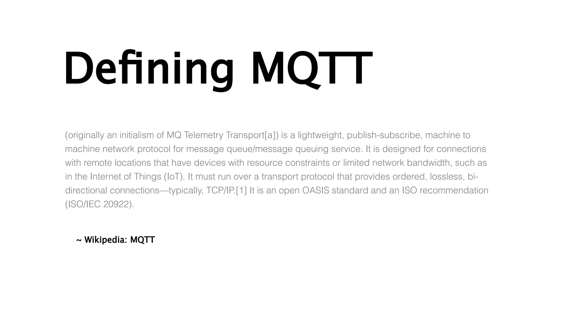 Defining MQTT
~ Wikipedia: MQTT
(originally an initialism of MQ Telemetry Transport[a]) is a lightweight, publish-subscribe, machine to
machine network protocol for message queue/message queuing service. It is designed for connections
with remote locations that have devices with resource constraints or limited network bandwidth, such as
in the Internet of Things (IoT). It must run over a transport protocol that provides ordered, lossless, bi-
directional connections—typically, TCP/IP.[1] It is an open OASIS standard and an ISO recommendation
(ISO/IEC 20922).
 