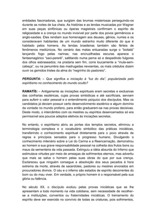entidades fascinadoras, que surgiam das brumas misteriosas perseguindo-os
durante as noites de lua cheia. As histórias e as lendas musicadas por Wagner
em suas peças sinfônicas ou óperas magistrais confirmam o espírito de
religiosidade e a crença no mundo invisível por parte dos povos germânicos e
anglo-saxões. Eles rendiam sua homenagem aos deuses, gênios, numes e os
consideravam habitantes de um mundo estranho muito diferente do que é
habitado pelos homens. As lendas brasileiras também são férteis de
fenômenos mediúnicos. No cenário das matas enluaradas surge o “boitatá”
lançando fogo pelas narinas; nas encruzilhadas escuras aparece o
fantasmagórico “saci-pererê”, saltitando numa perna só e despedindo fulgores
dos olhos esbraseados; na pradaria sem fim, corre loucamente a “mula-sem-
cabeça”, ou na penumbra das madrugadas nevoentas, os mais crédulos dizem
ouvir os gemidos tristes da alma do “negrinho do pastoreio”.

PERGUNTA: – Que significa a iniciação à “luz do dia”, popularizada pelo
espiritismo no conhecimento do mundo oculto?

RAMATÍS: – Antigamente as iniciações espirituais eram secretas e exclusivas
das confrarias esotéricas, cujas provas simbólicas e até sacrificiais, serviam
para auferir o valor pessoal e o entendimento psíquico dos discípulos. Mas os
candidatos já deviam possuir certo desenvolvimento esotérico e algum domínio
da vontade no mundo profano, para então graduarem-se nas provas decisivas.
Deste modo, o intercâmbio com os mestres ou espíritos desencarnados só era
permissível aos poucos adeptos eletivos às iniciações secretas.

No entanto, o espiritismo abriu as portas dos templos secretos, eliminou a
terminologia complexa e o vocabulário simbólico das práticas iniciáticas,
transferindo o conhecimento espiritual diretamente para o povo através de
regras e princípios sensatos para o progresso humano. Divulgando o
conhecimento milenário sobre a Lei do Carma e a Reencarnação, demonstrou
ao homem a sua grave responsabilidade pessoal na colheita dos frutos bons ou
maus da sementeira da vida passada. Extinguiu a idéia absurda do Inferno que
estimulava virtudes por meio de ameaças de sofrimentos eternos, mas advertiu
que mais se salva o homem pelas suas obras do que por sua crença.
Esclareceu que ninguém consegue a absolvição dos seus pecados à hora
extrema da morte, através de sacerdotes, pastores ou mestres arvorados em
procuradores divinos. O céu e o inferno são estados de espírito decorrentes do
bom ou do mau viver. Em verdade, o próprio homem é o responsável pela sua
glória ou falência.

No século XX, o discípulo evoluiu pelas provas iniciáticas que se lhe
apresentam a todo momento na vida cotidiana, sem necessidade de recolher-
se a instituições, conventos ou fraternidades iniciáticas. O treinamento do
espírito deve ser exercido no convívio de todas as criaturas, pois sofrimentos,
 