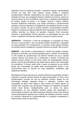 adquiridos numa só existência terrestre, o espiritismo estuda a personalidade
humana em área bem mais extensa, porque analisa e esclarece
acontecimentos mórbidos característicos de outras vidas pregressas. Daí, a
limitação de Freud, que investigando fatores mórbidos nos homens, apenas do
berço ao túmulo de uma só existência, ignorou que a verdadeira individualidade
do homem, gerada no tempo e no espaço, remonta a alguns milênios.
Inúmeros fenômenos enfermiços, cuja origem prendia-se a acontecimentos
seculares, Freud os classificou na singeleza de uma existência terrena, ou seja,
em alguns “minutos” de vida do espírito milenário. Acontecimentos mórbidos
fixados na contextura imortal do perispírito foram analisados à conta de fatos e
conflitos ocorridos na infância do paciente. Enquanto Freud procurava
examinar a personalidade humana decorrida na precariedade de uma vida
carnal, o espiritismo remonta aos milênios no estudo do espírito imortal.

PERGUNTA: – Porventura, a fonte de investigação ou exumação de Freud,
não era o subconsciente, e que os espíritas também consideram o repositório
de vidas passadas? Em consequência, ao examinar certas origens mórbidas,
ele também estaria investigando o passado milenário do espírito. Não é assim?

RAMATÍS: – Sem dúvida, o subconsciente é o “porão” dos desejos, impulsos,
emoções ou estímulos, que ali são guardados após o “confere” do consciente.
É uma espécie de “guarda-roupa” da memória instintiva em que o espírito
costuma arquivar tudo aquilo que o impressiona e domina. A herança dos
instintos animais também se fixa nesse “porão” da individualidade humana,
agindo na forma de automatismos que podem operar mesmo sem a aprovação
da consciência. O homem ainda nutre e repara os prejuízos do seu edifício
celular sem necessidade de cogitar disso conscientemente, porque o seu
subconsciente trata do assunto de modo satisfatório, esclarecido pela
experiência milenária.

Mas Sigismund Freud equivocou-se, quando confundiu as aquisições mentais e
emotivas do espírito humano através de várias encarnações na Terra, como
acontecimentos oriundos de uma só existência humana. Apesar da sua
terminologia brilhante, pesquisa sincera e obstinada, inclusive suas
concepções da libido como desejo e força oriunda do instinto sexual, ou
“instinto vital”, segundo Jung, ele apenas investigou um fragmento do espírito
imortal. Suas teorias, impressionantes para os doutos da época,
enfraqueceram em sua vitalidade científica porque ele desconhecia a
reencarnação do espírito nas vidas sucessivas. Ademais, Freud, como diversos
outros pesquisadores, ignorava que a maioria dos distúrbios nervosos, mentais
ou emotivos radicavam-se fundamentalmente no perispírito preexistente e
sobrevivente à morte do corpo físico.
 