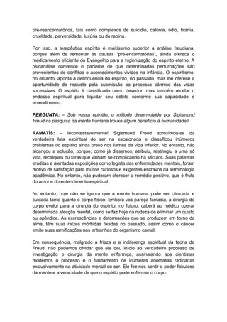 pré-reencarnatórios, tais como complexos de suicídio, calúnia, ódio, tirania,
crueldade, perversidade, luxúria ou de rapina.

Por isso, a terapêutica espírita é muitíssimo superior à análise freudiana,
porque além de remontar às causas “pré-encarnatórias”, ainda oferece o
medicamento eficiente do Evangelho para a higienização do espírito eterno. A
psicanálise convence o paciente de que determinadas perturbações são
provenientes de conflitos e acontecimentos vividos na infância. O espiritismo,
no entanto, aponta a delinquência do espírito, no passado, mas lhe oferece a
oportunidade de reajuste pela submissão ao processo cármico das vidas
sucessivas. O espírito é classificado como devedor, mas também recebe o
endosso espiritual para liquidar seu débito conforme sua capacidade e
entendimento.

PERGUNTA: – Sob vossa opinião, o método desenvolvido por Sigismund
Freud na pesquisa da mente humana trouxe algum benefício à humanidade?

RAMATÍS: – Incontestavelmente! Sigismund Freud aproximou-se da
verdadeira luta espiritual do ser na escalonada e classificou inúmeros
problemas do espírito ainda preso nos liames da vida inferior. No entanto, não
alcançou a solução, porque, como já dissemos, atribuiu, restringiu a uma só
vida, recalques ou taras que vinham se complicando há séculos. Suas palavras
eruditas e alentadas exposições como legista das enfermidades mentais, foram
motivo de satisfação para muitos curiosos e exigentes escravos da terminologia
acadêmica. No entanto, não puderam oferecer o remédio positivo, que é fruto
do amor e do entendimento espiritual.

No entanto, hoje não se ignora que a mente humana pode ser clinicada e
cuidada tanto quanto o corpo físico. Embora vos pareça fantasia, a cirurgia do
corpo evolui para a cirurgia do espírito; no futuro, caberá ao médico operar
determinada afecção mental, como se faz hoje na rudeza de eliminar um quisto
ou apêndice. As excrescências e deformações que se produzem em torno da
alma, têm suas raízes mórbidas fixadas no passado, assim como o câncer
emite suas ramificações nas entranhas do organismo carnal.

Em consequência, malgrado a frieza e a indiferença espiritual da teoria de
Freud, não podemos olvidar que ele deu início ao verdadeiro processo de
investigação e cirurgia da mente enfermiça, assinalando aos cientistas
modernos o processo e o fundamento de inúmeras anomalias radicadas
exclusivamente na atividade mental do ser. Ele fez-nos sentir o poder fabuloso
da mente e a veracidade de que o espírito pode enfermar o corpo.
 