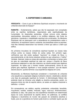 9. ESPIRITISMO E UMBANDA


PERGUNTA: – Como é que os Mentores Espirituais encaram o movimento de
umbanda observado do Espaço?

RAMATÍS: – Evidentemente, sabeis que não há separação nem competição
entre os espíritos benfeitores, responsáveis pela espiritualização da
humanidade. As dissensões sectaristas, críticas comuns entre adeptos
espiritualistas, discussões estéreis e os conflitos religiosos, são frutos da
ignorância, inquietude e instabilidade espiritual dos encarnados. Os Mentores
Espirituais não se preocupam com a ascendência do protestantismo sobre o
catolicismo, do espiritismo sobre a umbanda, dos teosofistas sobre os espíritas,
mas lhes interessa desenvolver nos homens o Amor que salva e o Bem que
edifica.

Os primeiros bruxuleios de consciência espiritual liquidam as nossas tolas
críticas contra os nossos irmãos de outras seitas. Em primeiro lugar,
verificamos que não existe qualquer “equívoco” na criação de Deus, e,
secundariamente, já não temos absoluta certeza de que cultuamos a “melhor”
Verdade. Ademais, todas as coisas são exercidas e conhecidas no tempo certo
do grau de maturidade espiritual de cada ser, porque o Espírito de Deus
permanece inalterável no seio das criaturas e as orienta sempre para objetivos
superiores. As lições que o homem recebe continuamente, acima do seu
próprio grau espiritual, significam a “nova posição evolutiva”, que ele depois
deverá assumir, quando terminar a sua experiência religiosa em curso.

Obviamente, os Mentores Espirituais consideram o movimento de umbanda
uma sequência ou aspiração religiosa muitíssimo natural, e destinada a atender
uma fase de graduação espiritual do homem. A Administração Sideral não
pretende impor ao Universo uma religião ou doutrina exclusivista, porém, no
esquema divino da vida do espírito eterno, só existe um objetivo irredutível e
definitivo – o Amor!

Em consequência, ser católico, espírita, protestante, umbandista, teosofista,
muçulmano, budista, israelita, hinduísta, iogue, rosa-cruz, Krishnamurtiano,
esoterista ou ateu, não passa de uma experiência transitória em determinada
época do curso ascensional do espírito eterno. As polêmicas, os conflitos
religiosos e doutrinários do mundo não passam de verdadeira estultícia e
ilusão, pois só a ignorância do homem pode levá-lo a combater aquilo que ele
 