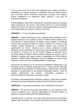 “já foi” ou que ainda “há de ser”! É tão desairoso para o católico combater o
protestante, ou o espírita combater o umbandista, como em sentido inverso,
pois os homens devem auxiliar-se mutuamente no próprio culto religioso,
embora respeitem-se na preferência alheia, segundo o seu grau de
entendimento espiritual.

É desonestidade e cabotinismo condenarmos a preferência alheia, em qualquer
tributo espiritual da vida humana. Pelo simples fato de um homem detestar
limões, isto não lhe dá o direito de reclamar a destruição de todos os limoeiros,
nem mesmo exigir que seja feito o enxerto a seu gosto.

PERGUNTA: – E o que vós julgais da umbanda?

RAMATÍS: – Embora reconheçamos que o vocábulo trinário umbanda, em sua
vibração intrínseca e real, significa a própria “Lei Maior Divina” regendo sob o
ritmo setenário o desenvolvimento da filosofia, ciência, religião e a existência
humana pela atividade da Magia em todas as latitudes do Universo, neste
modesto capítulo referimo-nos à umbanda, apenas como doutrina de
espiritualismo de “terreiro”. Sabemos que a palavra umbanda é síntese
vibratória e divina, abrangendo o conjunto de leis que disciplinam o intercâmbio
do Espírito e a Forma, em vez de doutrina religiosa ou fetichista. Ela é
conhecida desde os Vedas e demais escolas iniciáticas do passado, mas foi
olvidada na letargia das línguas mortas e abastardada nos ritos africanos,
passando a definir práticas fetichistas e atos de sortilégios. Em certos casos,
chegaram a confundi-la com a própria atividade do mago negro.

Sem dúvida, ela deturpou-se na sua divina musicalidade e enfraqueceu a sua
intimidade sonora na elevada significação de um “mantra” cósmico. Mas pela
ancestralidade divina existente no espírito humano, umbanda será novamente
expressa e compreendida na sua elevada significação cósmica, mercê do
trabalho    perseverante    dos    próprios    umbandistas   estudiosos  e
descondicionados do fetichismo escravizante de seita.

No entanto, nós prosseguiremos neste labor mediúnico, examinando umbanda,
somente em sua atual condição de sistema doutrinário mediúnico religioso.

PERGUNTA: – E que dizeis de umbanda, como “espiritualismo de terreiro”?

RAMATÍS: – Em face de nosso longo aprendizado no curso redentor da vida
humana, almejamos que a doutrina espiritualista de umbanda alcance os
objetivos louváveis traçados pela Administração Sideral.

Indubitavelmente, a umbanda, como seita, ainda não passa de uma aspiração
religiosa algo entontecida, mas buscando sinceramente uma forma de elevada
 