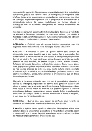 representação no mundo. Não apresenta uma unidade doutrinária e ritualística
conveniente, porque todo “terreiro” adota um modo particular de operar e cada
chefe ou diretor ainda se preocupa em monopolizar os ensinamentos pelo crivo
de convicção ou preferência pessoal. Mas o que parece um mal indesejável, é
consequência natural da própria multiplicidade de formas, labores e
concepções que se acumulam prodigamente no alicerce fundamental da
umbanda!

Aqueles que censuram essa instabilidade muito própria da riqueza e variedade
de elementos formativos umbandísticos, são maus críticos, que devido à
facilidade de colherem frutos sazonados numa laranjeira crescida, não admitem
a dificuldade do vizinho ainda no processo da semeadura.

PERGUNTA: – Poderíeis usar de alguma imagem comparativa, que nos
sugerisse melhor entendimento sobre a situação atual da umbanda?

RAMATÍS: – A umbanda é como um grande edifício sem controle de
condomínio, onde cada inquilino vive a seu modo e faz o seu entulho. Em
consequência, o edifício mostra em sua fachada a desorganização que ainda
lhe vai por dentro. As mais excêntricas cores decoram as janelas ao gosto
pessoal de cada morador; ali existem roupas a secar, enfeites exóticos,
folhagens agressivas, bandeiras, cortinas, lixo, caixotes, flores, vasos, gatos,
cães, papagaios e gaiolas de pássaros numa desordem ostensiva. Debruçam-
se nas janelas criaturas de toda cor, raça, índole, cultura, moral, condição
social e situação econômica, enquanto ainda chega gente nova trazendo novo
acervo de costumes, gostos, temperamentos e preocupações, que em breve
tentam impor aos demais.

Malgrado a barafunda existente, nem por isso é aconselhável dinamitar o
edifício ou embargá-lo, impedindo-o de servir a tanta gente em busca de um
abrigo e consolo para viver a sua experiência humana. Evidentemente, é bem
mais lógico e sensato firmar as diretrizes que possam organizar a vivência
proveitosa de todos os moradores em comum, através de leis e regulamentos
formulados pela direção central do edifício, e destinados a manter a disciplina,
o bom gosto e a harmonia desejáveis.

PERGUNTA: – Quereis dizer que, apesar da confusão atual reinante na
umbanda, ela tende para a sua unidade doutrinária, não é assim?

RAMATÍS: – Apesar dessa aparência doutrinária heterogênea, existe uma
estrutura básica e fundamental que sustenta a integridade da umbanda, assim
como um edifício sob a mais flagrante anarquia dos seus moradores, mantém-
se indestrutível pela garantia do arcabouço de aço.
 