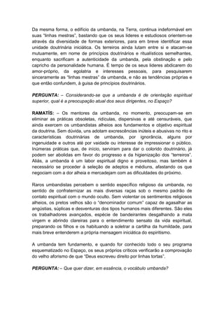 Da mesma forma, o edifício da umbanda, na Terra, continua indeformável em
suas “linhas mestras”, bastando que os seus lideres e estudiosos orientem-se
através da diversidade de formas exteriores, para em breve identificar essa
unidade doutrinária iniciática. Os terreiros ainda lutam entre si e atacam-se
mutuamente, em nome de princípios doutrinários e ritualísticos semelhantes,
enquanto sacrificam a autenticidade da umbanda, pela obstinação e pelo
capricho da personalidade humana. É tempo de os seus lideres abdicarem do
amor-próprio, da egolatria e interesses pessoais, para pesquisarem
sinceramente as “linhas mestras” da umbanda, e não as tendências próprias e
que então confundem, à guisa de princípios doutrinários.

PERGUNTA: – Considerando-se que a umbanda é de orientação espiritual
superior, qual é a preocupação atual dos seus dirigentes, no Espaço?

RAMATÍS: – Os mentores da umbanda, no momento, preocupam-se em
eliminar as práticas obsoletas, ridículas, dispersivas e até censuráveis, que
ainda exercem os umbandistas alheios aos fundamentos e objetivo espiritual
da doutrina. Sem dúvida, uns adotam excrescências inúteis e abusivas no rito e
características doutrinárias de umbanda, por ignorância, alguns por
ingenuidade e outros até por vaidade ou interesse de impressionar o público.
Inúmeras práticas que, de início, serviram para dar o colorido doutrinário, já
podem ser abolidas em favor do progresso e da higienização dos “terreiros”.
Aliás, a umbanda é um labor espiritual digno e proveitoso, mas também é
necessário se proceder à seleção de adeptos e médiuns, afastando os que
negociam com a dor alheia e mercadejam com as dificuldades do próximo.

Raros umbandistas percebem o sentido específico religioso da umbanda, no
sentido de confraternizar as mais diversas raças sob o mesmo padrão de
contato espiritual com o mundo oculto. Sem violentar os sentimentos religiosos
alheios, os pretos velhos são o “denominador comum” capaz de agasalhar as
angústias, súplicas e desventuras dos tipos humanos mais diferentes. São eles
os trabalhadores avançados, espécie de bandeirantes desgalhando a mata
virgem e abrindo clareiras para o entendimento sensato da vida espiritual,
preparando os filhos e os habituando a soletrar a cartilha da humildade, para
mais breve entenderem a própria mensagem iniciática do espiritismo.

A umbanda tem fundamento, e quando for conhecido todo o seu programa
esquematizado no Espaço, os seus próprios críticos verificarão a comprovação
do velho aforismo de que “Deus escreveu direito por linhas tortas”.

PERGUNTA: – Que quer dizer, em essência, o vocábulo umbanda?
 