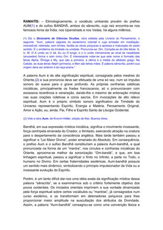 RAMATÍS: – Etimologicamente, o vocábulo umbanda provém do prefixo
AUM(1) e do sufixo BANDHÃ, ambos do sânscrito, cuja raiz encontra-se nos
famosos livros da Índia, nos Upanishads e nos Vedas, há alguns milênios.

(1) Diz o Dicionário de Ciências Ocultas, obra editada pela Livraria do Pensamento, o
seguinte: “Aum, palavra sagrada do esoterismo oriental e cuja emissão em meditação,
inexcedível, reiterada, sem limites, facilita as obras psíquicas e apressa a maturação do sexto
sentido. É o emblema da trindade na unidade. Pronuncia-se: Om. Compõe-se de três letras: A,
U, M. O A unido ao U dá. Au ou O longo; e o U unido intimamente ao sinal de nasalidade
(anuswáre) forma o som único Om. É interessante notar-se que este nome é formado das
letras Alpha, Ômega e My, que são a primeira, a última e a média do alfabeto grego. Na
Cabala, as duas letras Aleph (primeira), e Men são letras mães. É palavra sânscrita, porém sua
origem deve ser anterior à da raça ariana.”


A palavra Aum é de alta significação espiritual, consagrada pelos mestres do
Oriente,(2) e sua pronúncia deve ser efetuada de uma só vez, num só impulso
sonoro do suave para o grave profundo. As próprias confrarias católicas
iniciáticas, principalmente os frades franciscanos, só o pronunciavam com
excessiva reverência e veneração, dando-lhe o máximo de entonação mística
nas suas orações coletivas e coros sacros. Em invocações de alto relevo
espiritual, Aum é o próprio símbolo sonoro significativo da Trindade do
Universo representando Espírito, Energia e Matéria, Pensamento Original,
Amor e Ação, ou, ainda, Pai, Filho e Espírito Santo da Liturgia Ocidental.

(2) Vide a obra Aum, de Krumm-Heller, edição de Kier, Buenos Aires.


Bandhã, em sua expressão mística iniciática, significa o movimento incessante,
força centrípeta emanada do Criador, o Ilimitado, exercendo atração na criatura
para o despertamento da consciência angélica. Mais tarde também passou a
significar a “Lei Maior Divina”, poder emanado do Absoluto. Em consequência,
o prefixo Aum e o sufixo Bandhã constituíram a palavra Aum-bandhã, a qual
pronunciada na forma de um “mantra”, nos círculos e confrarias iniciáticas do
Oriente, aproxima-se melhor da sonorização “Om-bandá”, e que, em boa
linhagem espiritual, passou a significar o finito no Infinito, a parte no Todo, o
humano no Divino. Em certas fraternidades esotéricas, Aum-bandhã possuía
um sentido mais dinâmico, simbolizando o principio impulsionador da Vida ou a
incessante evolução do Espírito.

Porém, é um tanto difícil dar-vos uma idéia exata da significação mística dessa
palavra “sânscrita”, se a examinarmos sob o critério fortemente objetivo dos
povos ocidentais. Os iniciados orientais imprimem a sua vontade dinamizada
pela força espiritual sobre certos vocábulos ou “mantras”, já consagrados num
curso esotérico, e os transformam em detonadores psíquicos para lhes
proporcionar maior amplitude na auscultação dos atributos da Divindade.
Assim, a palavra “Aum-bandhã” consagrou-se como uma convenção léxica e
 
