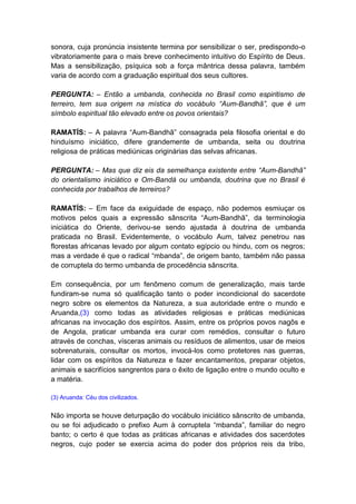 sonora, cuja pronúncia insistente termina por sensibilizar o ser, predispondo-o
vibratoriamente para o mais breve conhecimento intuitivo do Espírito de Deus.
Mas a sensibilização, psíquica sob a força mântrica dessa palavra, também
varia de acordo com a graduação espiritual dos seus cultores.

PERGUNTA: – Então a umbanda, conhecida no Brasil como espiritismo de
terreiro, tem sua origem na mística do vocábulo “Aum-Bandhã”, que é um
símbolo espiritual tão elevado entre os povos orientais?

RAMATÍS: – A palavra “Aum-Bandhã” consagrada pela filosofia oriental e do
hinduísmo iniciático, difere grandemente de umbanda, seita ou doutrina
religiosa de práticas mediúnicas originárias das selvas africanas.

PERGUNTA: – Mas que diz eis da semelhança existente entre “Aum-Bandhã”
do orientalismo iniciático e Om-Bandá ou umbanda, doutrina que no Brasil é
conhecida por trabalhos de terreiros?

RAMATÍS: – Em face da exiguidade de espaço, não podemos esmiuçar os
motivos pelos quais a expressão sânscrita “Aum-Bandhã”, da terminologia
iniciática do Oriente, derivou-se sendo ajustada à doutrina de umbanda
praticada no Brasil. Evidentemente, o vocábulo Aum, talvez penetrou nas
florestas africanas levado por algum contato egípcio ou hindu, com os negros;
mas a verdade é que o radical “mbanda”, de origem banto, também não passa
de corruptela do termo umbanda de procedência sânscrita.

Em consequência, por um fenômeno comum de generalização, mais tarde
fundiram-se numa só qualificação tanto o poder incondicional do sacerdote
negro sobre os elementos da Natureza, a sua autoridade entre o mundo e
Aruanda,(3) como todas as atividades religiosas e práticas mediúnicas
africanas na invocação dos espíritos. Assim, entre os próprios povos nagôs e
de Angola, praticar umbanda era curar com remédios, consultar o futuro
através de conchas, vísceras animais ou resíduos de alimentos, usar de meios
sobrenaturais, consultar os mortos, invocá-los como protetores nas guerras,
lidar com os espíritos da Natureza e fazer encantamentos, preparar objetos,
animais e sacrifícios sangrentos para o êxito de ligação entre o mundo oculto e
a matéria.

(3) Aruanda: Céu dos civilizados.


Não importa se houve deturpação do vocábulo iniciático sânscrito de umbanda,
ou se foi adjudicado o prefixo Aum à corruptela “mbanda”, familiar do negro
banto; o certo é que todas as práticas africanas e atividades dos sacerdotes
negros, cujo poder se exercia acima do poder dos próprios reis da tribo,
 