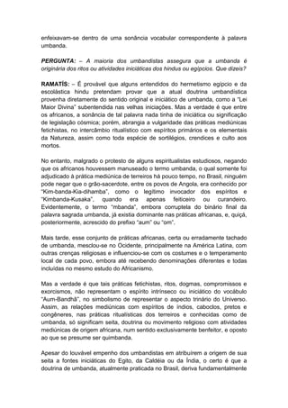 enfeixavam-se dentro de uma sonância vocabular correspondente à palavra
umbanda.

PERGUNTA: – A maioria dos umbandistas assegura que a umbanda é
originária dos ritos ou atividades iniciáticas dos hindus ou egípcios. Que dizeis?

RAMATÍS: – É provável que alguns entendidos do hermetismo egípcio e da
escolástica hindu pretendam provar que a atual doutrina umbandística
provenha diretamente do sentido original e iniciático de umbanda, como a “Lei
Maior Divina” subentendida nas velhas iniciações. Mas a verdade é que entre
os africanos, a sonância de tal palavra nada tinha de iniciática ou significação
de legislação cósmica; porém, abrangia a vulgaridade das práticas mediúnicas
fetichistas, no intercâmbio ritualístico com espíritos primários e os elementais
da Natureza, assim como toda espécie de sortilégios, crendices e culto aos
mortos.

No entanto, malgrado o protesto de alguns espiritualistas estudiosos, negando
que os africanos houvessem manuseado o termo umbanda, o qual somente foi
adjudicado à prática mediúnica de terreiros há pouco tempo, no Brasil, ninguém
pode negar que o grão-sacerdote, entre os povos de Angola, era conhecido por
“Kim-banda-Kia-dihamba”, como o legítimo invocador dos espíritos e
“Kimbanda-Kusaka”, quando era apenas feiticeiro ou curandeiro.
Evidentemente, o termo “mbanda”, embora corruptela do binário final da
palavra sagrada umbanda, já existia dominante nas práticas africanas, e, quiçá,
posteriormente, acrescido do prefixo “aum” ou “om”.

Mais tarde, esse conjunto de práticas africanas, certa ou erradamente tachado
de umbanda, mesclou-se no Ocidente, principalmente na América Latina, com
outras crenças religiosas e influenciou-se com os costumes e o temperamento
local de cada povo, embora até recebendo denominações diferentes e todas
incluídas no mesmo estudo do Africanismo.

Mas a verdade é que tais práticas fetichistas, ritos, dogmas, compromissos e
exorcismos, não representam o espírito intrínseco ou iniciático do vocábulo
“Aum-Bandhã”, no simbolismo de representar o aspecto trinário do Universo.
Assim, as relações mediúnicas com espíritos de índios, caboclos, pretos e
congêneres, nas práticas ritualísticas dos terreiros e conhecidas como de
umbanda, só significam seita, doutrina ou movimento religioso com atividades
mediúnicas de origem africana, num sentido exclusivamente benfeitor, e oposto
ao que se presume ser quimbanda.

Apesar do louvável empenho dos umbandistas em atribuírem a origem de sua
seita a fontes iniciáticas do Egito, da Caldéia ou da Índia, o certo é que a
doutrina de umbanda, atualmente praticada no Brasil, deriva fundamentalmente
 