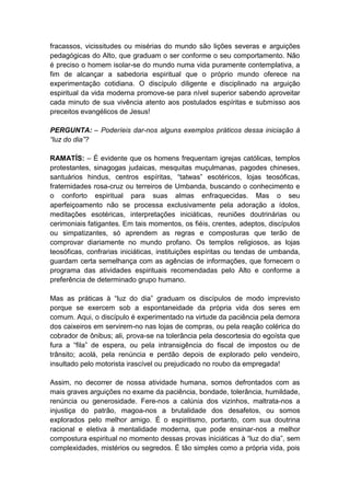 fracassos, vicissitudes ou misérias do mundo são lições severas e arguições
pedagógicas do Alto, que graduam o ser conforme o seu comportamento. Não
é preciso o homem isolar-se do mundo numa vida puramente contemplativa, a
fim de alcançar a sabedoria espiritual que o próprio mundo oferece na
experimentação cotidiana. O discípulo diligente e disciplinado na arguição
espiritual da vida moderna promove-se para nível superior sabendo aproveitar
cada minuto de sua vivência atento aos postulados espíritas e submisso aos
preceitos evangélicos de Jesus!

PERGUNTA: – Poderíeis dar-nos alguns exemplos práticos dessa iniciação à
“luz do dia”?

RAMATÍS: – É evidente que os homens frequentam igrejas católicas, templos
protestantes, sinagogas judaicas, mesquitas muçulmanas, pagodes chineses,
santuários hindus, centros espíritas, “tatwas” esotéricos, lojas teosóficas,
fraternidades rosa-cruz ou terreiros de Umbanda, buscando o conhecimento e
o conforto espiritual para suas almas enfraquecidas. Mas o seu
aperfeiçoamento não se processa exclusivamente pela adoração a ídolos,
meditações esotéricas, interpretações iniciáticas, reuniões doutrinárias ou
cerimoniais fatigantes. Em tais momentos, os fiéis, crentes, adeptos, discípulos
ou simpatizantes, só aprendem as regras e composturas que terão de
comprovar diariamente no mundo profano. Os templos religiosos, as lojas
teosóficas, confrarias iniciáticas, instituições espíritas ou tendas de umbanda,
guardam certa semelhança com as agências de informações, que fornecem o
programa das atividades espirituais recomendadas pelo Alto e conforme a
preferência de determinado grupo humano.

Mas as práticas à “luz do dia” graduam os discípulos de modo imprevisto
porque se exercem sob a espontaneidade da própria vida dos seres em
comum. Aqui, o discípulo é experimentado na virtude da paciência pela demora
dos caixeiros em servirem-no nas lojas de compras, ou pela reação colérica do
cobrador de ônibus; ali, prova-se na tolerância pela descortesia do egoísta que
fura a “fila” de espera, ou pela intransigência do fiscal de impostos ou de
trânsito; acolá, pela renúncia e perdão depois de explorado pelo vendeiro,
insultado pelo motorista irascível ou prejudicado no roubo da empregada!

Assim, no decorrer de nossa atividade humana, somos defrontados com as
mais graves arguições no exame da paciência, bondade, tolerância, humildade,
renúncia ou generosidade. Fere-nos a calúnia dos vizinhos, maltrata-nos a
injustiça do patrão, magoa-nos a brutalidade dos desafetos, ou somos
explorados pelo melhor amigo. É o espiritismo, portanto, com sua doutrina
racional e eletiva à mentalidade moderna, que pode ensinar-nos a melhor
compostura espiritual no momento dessas provas iniciáticas à “luz do dia”, sem
complexidades, mistérios ou segredos. É tão simples como a própria vida, pois
 