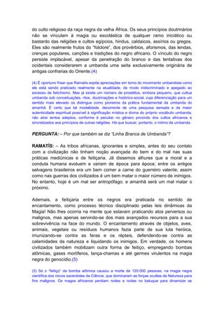 do culto religioso da raça negra da velha África. Os seus princípios doutrinários
não se vinculam à magia ou escolástica de qualquer ramo iniciático ou
bastardo das religiões e cultos egípcios, hindus, caldaicos, assírios ou gregos.
Eles são realmente frutos do “folclore”, dos provérbios, aforismos, das lendas,
crenças populares, canções e tradições do negro africano. O vínculo do negro
persiste implacável, apesar da penetração do branco e das tentativas dos
ocidentais considerarem a umbanda uma seita exclusivamente originária de
antigas confrarias do Oriente.(4)

(4) É oportuno frisar que Ramatís expõe apreciações em torno do movimento umbandista como
ele está sendo praticado realmente na atualidade, de modo indiscriminado e apegado ao
excesso de fetichismo. Mas já existe um número de prosélitos, embora pequeno, que cultua
umbanda sob conceituações, ritos, doutrinações e histórico-social, cuja diferenciação para um
sentido mais elevado os distingue como pioneiros da prática fundamental da umbanda do
amanhã. É certo que tal modalidade, decorrente de uma pesquisa sensata e de maior
autenticidade espiritual possível à significação mística e divina do próprio vocábulo umbanda,
não atrai tantos adeptos, conforme é peculiar no gênero provindo dos cultos africanos e
sincretizados aos princípios de outras religiões. Há que buscar, portanto, o íntimo da umbanda.


PERGUNTA: – Por que também se diz “Linha Branca de Umbanda”?

RAMATÍS: – As tribos africanas, ignorantes e simples, antes do seu contato
com a civilização não tinham noção avançada do bem e do mal nas suas
práticas mediúnicas e de feitiçaria. Já dissemos alhures que a moral e a
conduta humana evoluem e variam de época para época; entre os antigos
selvagens brasileiros era um bem comer a carne do guerreiro valente, assim
como nas guerras dos civilizados é um bem matar o maior número de inimigos.
No entanto, hoje é um mal ser antropófago; e amanhã será um mal matar o
próximo.

Ademais, a feitiçaria entre os negros era praticada no sentido de
encantamento, como processo técnico disciplinado pelas leis dinâmicas da
Magia! Não lhes ocorria na mente que estavam praticando atos perversos ou
malignos, mas apenas servindo-se dos mais avançados recursos para a sua
sobrevivência na face do mundo. O encantamento através de objetos, aves,
animais, vegetais ou resíduos humanos fazia parte de sua luta heróica,
imunizando-se contra as feras e os répteis, defendendo-se contra as
calamidades da natureza e liquidando os inimigos. Em verdade, os homens
civilizados também mobilizam outra forma de feitiço, empregando bombas
atômicas, gases mortíferos, lança-chamas e até germes virulentos na magia
negra do genocídio.(5)

(5) Só o “feitiço” da bomba atômica causou a morte de 120.000 pessoas, na magia negra
científica dos novos sacerdotes da Ciência, que dominaram as forças ocultas da Natureza para
fins malignos. Os magos africanos perdiam noites e noites no batuque para dinamizar as
 