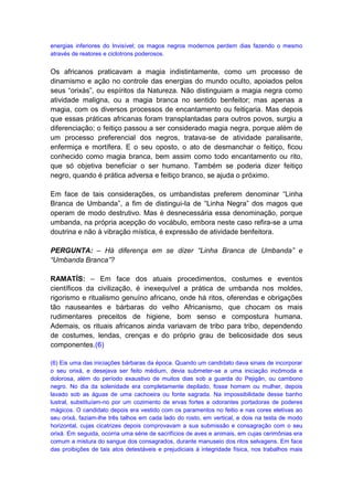 energias inferiores do Invisível; os magos negros modernos perdem dias fazendo o mesmo
através de reatores e ciclotrons poderosos.


Os africanos praticavam a magia indistintamente, como um processo de
dinamismo e ação no controle das energias do mundo oculto, apoiados pelos
seus “orixás”, ou espíritos da Natureza. Não distinguiam a magia negra como
atividade maligna, ou a magia branca no sentido benfeitor; mas apenas a
magia, com os diversos processos de encantamento ou feitiçaria. Mas depois
que essas práticas africanas foram transplantadas para outros povos, surgiu a
diferenciação; o feitiço passou a ser considerado magia negra, porque além de
um processo preferencial dos negros, tratava-se de atividade paralisante,
enfermiça e mortífera. E o seu oposto, o ato de desmanchar o feitiço, ficou
conhecido como magia branca, bem assim como todo encantamento ou rito,
que só objetiva beneficiar o ser humano. Também se poderia dizer feitiço
negro, quando é prática adversa e feitiço branco, se ajuda o próximo.

Em face de tais considerações, os umbandistas preferem denominar “Linha
Branca de Umbanda”, a fim de distingui-Ia de “Linha Negra” dos magos que
operam de modo destrutivo. Mas é desnecessária essa denominação, porque
umbanda, na própria acepção do vocábulo, embora neste caso refira-se a uma
doutrina e não à vibração mística, é expressão de atividade benfeitora.

PERGUNTA: – Há diferença em se dizer “Linha Branca de Umbanda” e
“Umbanda Branca”?

RAMATÍS: – Em face dos atuais procedimentos, costumes e eventos
científicos da civilização, é inexequível a prática de umbanda nos moldes,
rigorismo e ritualismo genuíno africano, onde há ritos, oferendas e obrigações
tão nauseantes e bárbaras do velho Africanismo, que chocam os mais
rudimentares preceitos de higiene, bom senso e compostura humana.
Ademais, os rituais africanos ainda variavam de tribo para tribo, dependendo
de costumes, lendas, crenças e do próprio grau de belicosidade dos seus
componentes.(6)

(6) Eis uma das iniciações bárbaras da época. Quando um candidato dava sinais de incorporar
o seu orixá, e desejava ser feito médium, devia submeter-se a uma iniciação incômoda e
dolorosa, além do período exaustivo de muitos dias sob a guarda do Pejigãn, ou cambono
negro. No dia da solenidade era completamente depilado, fosse homem ou mulher, depois
lavado sob as águas de uma cachoeira ou fonte sagrada. Na impossibilidade desse banho
lustral, substituíam-no por um cozimento de ervas fortes e odorantes portadoras de poderes
mágicos. O candidato depois era vestido com os paramentos no feitio e nas cores eletivas ao
seu orixá, faziam-lhe três talhos em cada lado do rosto, em vertical, e dois na testa de modo
horizontal, cujas cicatrizes depois comprovavam a sua submissão e consagração com o seu
orixá. Em seguida, ocorria uma série de sacrifícios de aves e animais, em cujas cerimônias era
comum a mistura do sangue dos consagrados, durante manuseio dos ritos selvagens. Em face
das proibições de tais atos detestáveis e prejudiciais à integridade física, nos trabalhos mais
 