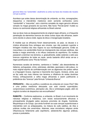 genuínos feitos nos “candomblés”, atualmente os cortes nas faces dos iniciados são riscados
com giz ou pemba.


Acontece que antes dessa denominação de umbanda, os ritos, consagrações,
despachos e intercâmbio mediúnico eram somente conhecidos como
“candomblé” e “macumba”, sob o domínio completo do negro genuíno africano
versado na magia grosseira de sua terra. Não havia “Pai-de-santo” mulato ou
branco no cerimonial religioso-africanista no Brasil colonial.

Isso se deve mais ao desaparecimento do original negro africano, e à frequente
penetração de elementos brancos de várias outras raças não africanas, assim
como devido à cultura cristã, regras de ética e miscigenação brasileira.

À medida que os africanos foram desencarnando, os pejis, os deuses e a
mística africanista ficou entregue aos crioulos, que não puderam suportar a
linhagem iniciática dos ritos negros na sua manifestação genuína. Então as
macumbas e os candomblés foram-se impregnando das crenças católicas, das
lendas e magia ameríndia, e do influxo crescente do espiritismo. Os mulatos
passaram a dominar nos terreiros, e, gradualmente, estão cedendo o cetro aos
brancos originários de todas as raças, sendo bastante difícil ainda ver-se o
negro pontificando como “Pai-de-Terreiro”.

Numerosos cavalos de terreiros, cambonos e “chefes”, são descendentes de
italianos, portugueses, sírios, poloneses, alemães, japoneses e até judeus, no
mais original espírito de confraternização com as algaravias dos pretos velhos
e a linguagem brusca, vigorosa e imponente dos bugres. Acresce, ainda, que
se faz cada vez mais intensa nos terreiros a influência de certas doutrinas
hindus, enfraquecendo a velha magia africanista e assim justificando a
preferência dos “brancos” pela fórmula “Umbanda Branca”.

PERGUNTA: – Mas se justifica a existência da umbanda em nosso País? Não
é uma prática mediúnica deturpada, que está criando superstições,
compromissos excêntricos, adorações vãs, ritos e simbologias pagãs, além do
negócio lucrativo de despachos nas encruzilhadas?

RAMATÍS: – Conforme explicamos, a umbanda, no Brasil, é um movimento de
natureza religiosa e mediúnica, com raízes exclusivamente africanas e
principalmente divulgado pelos escravos provindos de Angola, Cambinda,
Moçambique e do Congo, que ainda fundiram as suas crenças supersticiosas e
intercâmbio com os antepassados, na mistura do culto católico, de ritos e
práticas ocultas dos ameríndios. Ademais, esse sincretismo religioso ainda
influenciou-se fortemente pelo espiritismo, adotando-lhe algumas práticas,
preces e postulados.
 