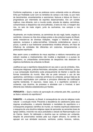 Conforme explicamos, o que se praticava como umbanda entre os africanos
tinha por finalidade curar com os remédios do campo e da mata, ou por meio
de benzimentos, encantamentos e exorcismos; fazia-se a leitura do futuro e
prognósticos por intermédio de espíritos desencarnados. Era um contato
ingênuo, mas eficiente, com o mundo oculto, através de objetos, cerimônias,
compromissos e despachos nas encruzilhadas, à beira do mar, à margem dos
rios, no seio da mata virgem, junto às cachoeiras, nos campos e nos
cemitérios.

Atualmente, em muitos terreiros, as cerimônias de raiz nagô, banto, angola ou
cambinda, inclusive os ritos dos antigos pretos e dos próprios bugres do Brasil,
ainda mesclam-se de diversas tradições, magias e folclores de hindus,
egípcios, europeus e peles-vermelhas. Umbanda ocidentaliza-se, pouco a
pouco, e perde a sua tradicional característica iniciática africana, em face da
influência de entidades tão diferentes em costumes, temperamentos e
graduações espirituais.

Mas assim como a existência de maus espíritas e médiuns mercenários que
cobram receitas e medicamentos não invalida a dignidade e a pureza do
espiritismo, os umbandistas comerciantes de despachos não destroem os
objetivos benfeitores da umbanda no Brasil.

Justifica-se que o espiritismo desautorize em seu seio o uso de símbolos, ritos,
hierarquias religiosas, práticas fetichistas, adorações, cantos folclóricos, porque
a sua composição doutrinária cuida precipuamente de libertar o espírito das
formas transitórias do mundo. Mas não se pode censurar o uso de tais
apetrechos, cerimônias e costumes primitivos na umbanda, porque trata-se de
movimento espiritualista com práticas e princípios diferentes da codificação
espírita kardecista. O equívoco, nesse caso, é o espiritismo condenar a
umbanda, cuja doutrina, de processo e atividade com o Invisível, é bem
diferente dos métodos estabelecidos por Kardec.

PERGUNTA: – Qual o motivo da aprovação da umbanda pelo Alto, quando já
se fazia o advento do espiritismo?

RAMATÍS: – A umbanda, no Brasil, é consequência de uma lei religiosa muito
natural – a evolução moral. Prevendo a decadência do catolicismo pelos seus
dogmas envelhecidos, o advento libertador e mentalista do espiritismo e o
consequente progresso científico do mundo, os mestres espirituais elaboraram
o esquema de uma doutrina religiosa capaz de aproveitar as sementes boas da
Igreja Católica, incluindo nos seus postulados o estudo da Reencarnação e Lei
do Carma. Assim, foi delineada a doutrina que se conhece por umbanda,
despida de preconceitos racistas pela sua origem africana, no sentido de
agrupar em sua atividade escravos, senhores, pretos, brancos, nativos,
 