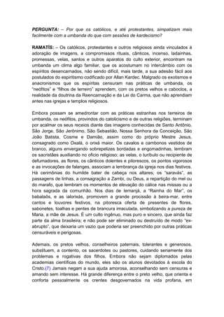 PERGUNTA: – Por que os católicos, e até protestantes, simpatizam mais
facilmente com a umbanda do que com sessões de kardecismo?

RAMATÍS: – Os católicos, protestantes e outros religiosos ainda vinculados à
adoração de imagens, a compromissos rituais, cânticos, incenso, ladainhas,
promessas, velas, santos e outros aparatos do culto exterior, encontram na
umbanda um clima algo familiar, que os acostumam no intercâmbio com os
espíritos desencarnados, não sendo difícil, mais tarde, a sua adesão fácil aos
postulados do espiritismo codificado por Allan Kardec. Malgrado os exotismos e
anacronismos que os espíritas censuram nas práticas de umbanda, os
“neófitos” e “filhos de terreiro” aprendem, com os pretos velhos e caboclos, a
realidade da doutrina da Reencarnação e da Lei do Carma, que não aprendiam
antes nas igrejas e templos religiosos.

Embora possam se amedrontar com as práticas estranhas nos terreiros de
umbanda, os neófitos, provindos do catolicismo e de outras religiões, terminam
por acalmar os seus receios diante das imagens conhecidas de Santo Antônio,
São Jorge, São Jerônimo, São Sebastião, Nossa Senhora da Conceição, São
João Batista, Cosme e Damião, assim como do próprio Mestre Jesus,
consagrado como Oxalá, o orixá maior. Os cavalos e cambonos vestidos de
branco, alguns envergando sobrepelizes bordadas e engomadinhas, lembram
os sacristães auxiliando no oficio religioso; as velas, o turíbulo ou recipiente de
defumadores, as flores, os cânticos dolentes e pitorescos, os pontos vigorosos
e as invocações de falanges, associam a lembrança da igreja nos dias festivos.
Há cerimônias do humilde bater de cabeça nos altares; os “saravás”, as
passagens de linhas, a consagração a Zambi, ou Deus, a repartição do mel ou
do marafo, que lembram os momentos de elevação do cálice nas missas ou a
hora sagrada da comunhão. Nos dias de Iemanjá, a “Rainha do Mar”, os
babalaôs, e as ialorixás, promovem a grande procissão à beira-mar, entre
cantos e louvores festivos, na pitoresca oferta de presentes de flores,
sabonetes, toalhas e pentes de brancura imaculada, simbolizando a pureza de
Maria, a mãe de Jesus. É um culto ingênuo, mas puro e sincero, que ainda faz
parte da alma brasileira; e não pode ser eliminado ou destruído de modo “ex-
abrupto”, que deixaria um vazio que poderia ser preenchido por outras práticas
censuráveis e perigosas.

Ademais, os pretos velhos, conselheiros paternais, tolerantes e generosos,
substituem, a contento, os sacerdotes ou pastores, cuidando seriamente dos
problemas e rogativas dos filhos. Embora não sejam diplomados pelas
academias científicas do mundo, eles são os alunos devotados à escola do
Cristo.(7) Jamais negam a sua ajuda amorosa, aconselhando sem censuras e
amando sem interesse. Há grande diferença entre o preto velho, que orienta e
conforta pessoalmente os crentes desgovernados na vida profana, em
 