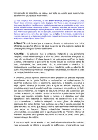 comparação ao sacerdote ou pastor, que sobe ao púlpito para excomungar
severamente os pecados dos homens.

(7) Vide o capítulo “Em Aditamento”, da obra Lázaro Redivivo, ditada por Irmão X a Chico
Xavier, donde extraímos o seguinte trecho da página 158: “Avise-os para não se aproximarem
dos nossos benfeitores humildes como catedráticos orgulhosos e envaidecidos, e, sim, como
irmãos verdadeiramente interessados no bem. E, sobretudo, diga-lhes que também estamos
empenhados na mesma luta pela iluminação espiritual, mas que ao ensinarmos a Pai Mateus e
Mãe Ambrósia as lições acerca das leis de Kepler, dos movimentos de Brown e das ondas de
Marconi, aprendemos com eles, por nossa vez, as lições de humildade, devotamento e
renúncia, nas quais já se diplomaram desde muito, negando a si mesmos, tomando a sua cruz
e seguindo o Nosso Senhor Jesus Cristo.”


PERGUNTA: – Achamos que a umbanda, firmada no primarismo dos cultos
africanos, não poderá oferecer ao povo o aspecto de arte, higiene e cultura de
uma religião afidalgada como o catolicismo.

RAMATÍS: – É estranho, mas a umbanda, malgrado o seu primarismo
religioso, cultua a Reencarnação e a Lei do Carma, expressões avançadas do
mais alto espiritualismo. Embora louvando as realizações meritórias da Igreja
Católica, embelezando o panorama do mundo através de inúmeras obras de
arte, infelizmente, ela estacionou, não acompanhando a dinâmica do
esclarecimento espiritual aos seus crentes; resultando então o advento de
outros movimentos espiritualistas inteligentes e atualizados, que saciam a sede
de indagações do homem moderno.

A umbanda, pouco a pouco, oferece aos seus prosélitos as práticas religiosas
semelhantes às da Igreja Católica e ministra-lhes os conhecimentos de
doutrinas evoluídas como o espiritismo, esoterismo, a teosofia, rosa-cruz e
ioga. Alguns terreiros já evoluem para a figura de templos religiosos, de
arquitetura apropriada à grande frequência, revelando o bom gosto e o conforto
das coisas modernas. As imagens de escultura primitiva são substituídas por
um belo artesanato; os cavalos, cambonos e sambas apresentam-se em trajes
limpos, que inspiram simpatia. Surge o método e a disciplina, com dias
apropriados para trabalhos de desmancho, de desobsessões e de curas,
proporcionando-se o ambiente adequado a cada gênero de obrigações
espirituais. Em certas tendas mais evoluídas já se faz o estudo atencioso da
obra de Oxalá, ou Jesus, que passou sobre a Terra sofrendo o martírio da cruz
para salvar os homens. Alguns umbandistas, homens estudiosos e
universalistas, preocupados com o aperfeiçoamento do “homem interno” já
intentam trabalhos sem qualquer fetichismo na busca da união divina pelo
desprendimento da matéria.

A umbanda então evolui através do seu mediunismo ostensivo e fenomênico,
mas surpreende os céticos e desperta os indiferentes, preparando-os mais
 