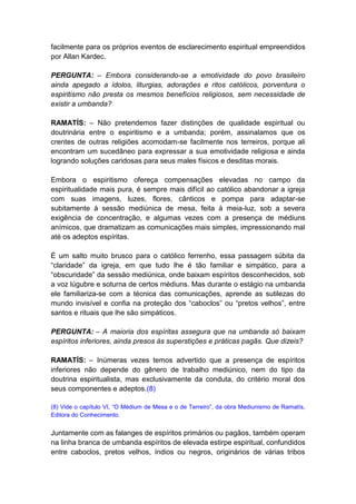 facilmente para os próprios eventos de esclarecimento espiritual empreendidos
por Allan Kardec.

PERGUNTA: – Embora considerando-se a emotividade do povo brasileiro
ainda apegado a ídolos, liturgias, adorações e ritos católicos, porventura o
espiritismo não presta os mesmos benefícios religiosos, sem necessidade de
existir a umbanda?

RAMATÍS: – Não pretendemos fazer distinções de qualidade espiritual ou
doutrinária entre o espiritismo e a umbanda; porém, assinalamos que os
crentes de outras religiões acomodam-se facilmente nos terreiros, porque ali
encontram um sucedâneo para expressar a sua emotividade religiosa e ainda
logrando soluções caridosas para seus males físicos e desditas morais.

Embora o espiritismo ofereça compensações elevadas no campo da
espiritualidade mais pura, é sempre mais difícil ao católico abandonar a igreja
com suas imagens, luzes, flores, cânticos e pompa para adaptar-se
subitamente à sessão mediúnica de mesa, feita à meia-luz, sob a severa
exigência de concentração, e algumas vezes com a presença de médiuns
anímicos, que dramatizam as comunicações mais simples, impressionando mal
até os adeptos espíritas.

É um salto muito brusco para o católico ferrenho, essa passagem súbita da
“claridade” da igreja, em que tudo lhe é tão familiar e simpático, para a
“obscuridade” da sessão mediúnica, onde baixam espíritos desconhecidos, sob
a voz lúgubre e soturna de certos médiuns. Mas durante o estágio na umbanda
ele familiariza-se com a técnica das comunicações, aprende as sutilezas do
mundo invisível e confia na proteção dos “caboclos” ou “pretos velhos”, entre
santos e rituais que lhe são simpáticos.

PERGUNTA: – A maioria dos espíritas assegura que na umbanda só baixam
espíritos inferiores, ainda presos às superstições e práticas pagãs. Que dizeis?

RAMATÍS: – Inúmeras vezes temos advertido que a presença de espíritos
inferiores não depende do gênero de trabalho mediúnico, nem do tipo da
doutrina espiritualista, mas exclusivamente da conduta, do critério moral dos
seus componentes e adeptos.(8)

(8) Vide o capítulo VI, “O Médium de Mesa e o de Terreiro”, da obra Mediunismo de Ramatís,
Editora do Conhecimento.


Juntamente com as falanges de espíritos primários ou pagãos, também operam
na linha branca de umbanda espíritos de elevada estirpe espiritual, confundidos
entre caboclos, pretos velhos, índios ou negros, originários de várias tribos
 