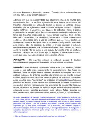 africanas. Porventura, Jesus não prometeu: “Quando dois ou mais reunirem-se
em meu nome, ali eu também estarei”?

Ademais, em face da agressividade que atualmente impera no mundo pelo
renascimento físico de espíritos egressos do astral inferior para a carne, os
trabalhos mediúnicos de umbanda ajudam a atenuar a violência dessas
entidades que se aglomeram sobre a crosta terráquea tramando objetivos
cruéis, satânicos e vingativos. As equipes de caboclos, índios e pretos
experimentados à superfície da Terra constituem-se na corajosa defensiva em
torno dos trabalhos mediúnicos de vários centros espíritas. Sem dúvida,
conforme o pensamento dos kardecistas, o ideal seria doutrinar obsessores e
esclarecer obsediados sem o uso da violência que, às vezes, adotam as
falanges de umbanda. Em geral, tanto a vítima como o algoz estão imantados
pelo mesmo ódio do passado. E, então, é preciso segregar a entidade
demasiadamente perversa, que ultrapassa até o seu direito de desforra, assim
como no mundo não se deixa a fera circular livremente entre as criaturas
humanas. Tanto aí na Terra como aqui no Espaço, o livre-arbítrio é tolhido,
assim que o seu mau uso principia a ferir os direitos alheios.

PERGUNTA: – Os espíritas criticam a umbanda porque é doutrina
demasiadamente apegada aos fenômenos da vida material. Que dizeis?

RAMATÍS: – Não há dúvida. A umbanda ainda é um culto fetichista, porque
exerce a sua ação mais propriamente no aproveitamento das forças da
Natureza, onde os magos negros também exploram as energias para suas
práticas malignas. Os próprios espíritas não ignoram que no mundo invisível
existem servidores do Criador em todos os planos da Natureza, conhecidos
pelos teósofos como “elementais”, ou entidades primárias.(9) Essas falanges
primitivas do mundo oculto também são comandadas por seres poderosos e
que podem interferir vigorosamente nos fenômenos da própria vida física. As
lendas decalcadas do folclore de todas as raças terrenas têm mencionado a
existência desses espíritos poderosos como gênios, fadas, gigantes ou
criaturas fabulosas, que dominam o vento, a chuva, o trovão, o raio ou oceano.

(9) Vide a obra Nosso Lar, capítulo “Cidadão de Nosso Lar”, ditado pejo espírito de André Luiz
a Chico Xavier, que diz: “Não só o homem pode receber fluidos e emiti-los. As forças naturais
fazem o mesmo, nos reinos diversos em que se subdividem. Para o caso do nosso enfermo
precisamos das árvores. Elas nos auxiliarão eficazmente.” Narcisa chamou alguém com
expressão que eu não podia compreender. Daí a momentos, oito entidades espirituais
atendiam-lhe ao apelo. Imensamente surpreendido, vi-a indagar da existência de mangueiras e
eucaliptos, Devidamente informada pelos amigos que me eram totalmente estranhos, a
enfermeira explicou:

– “São servidores comuns do reino vegetal, os irmãos que nos atenderam”.
 