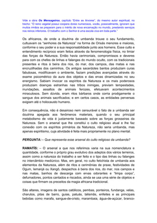 Vide a obra Os Mensageiros, capítulo “Entre as Arvores”, do mesmo autor espiritual, no
trecho: “O reino vegetal possui coopera dores numerosos, vocês, possivelmente, ignoram que
muitos irmãos se preparam para o mérito de nova encarnação no mundo, prestando serviços
nos reinos inferiores. O trabalho com o Senhor é uma escola viva em toda parte.”


Os africanos, de onde a doutrina de umbanda trouxe o seu fundamento,
cultuavam os “senhores da Natureza” na forma de Orixás menores e maiores,
conforme o seu poder e a sua responsabilidade junto aos homens. Esse culto e
entendimento recíproco eram feitos através da fenomenologia física, no limiar
das forças da Natureza. Então havia cerimoniais, compromissos e deveres
para com os chefes de linhas e falanges do mundo oculto, com os tradicionais
presentes e ritos à beira dos rios, do mar, dos campos, das matas e nas
encruzilhadas dos caminhos. Os antigos sacerdotes bantos produziam curas
fabulosas, modificavam o ambiente, faziam predições avançadas através do
exame psicométrico da aura dos objetos e das ervas dinamizadas no seu
energismo. Sabiam invocar os espíritos da Natureza e os mais poderosos
produziam doenças estranhas nas tribos inimigas, previam tempestades,
inundações, assaltos de animais ferozes, efetuavam acontecimentos
miraculosos. Sem dúvida, eram ritos bárbaros onde corria prodigamente o
sangue dos animais sacrificados; e em certos casos, as entidades perversas
exigiam até o holocausto humano.

Em consequência, não é desairoso nem censurável o fato de a umbanda ser
doutrina apegada aos fenômenos materiais, quando o seu principal
metabolismo de vida é justamente baseado sobre as forças grosseiras da
Natureza. Sem o arsenal que lhe constitui o culto religioso atual e lhe faz
conexão com os espíritos primários da Natureza, não seria umbanda, mas
apenas espiritismo, cuja atividade é feita mais propriamente no plano mental.

PERGUNTA: – Que representa esse arsenal do culto religioso da umbanda?

RAMATÍS: – O arsenal a que nos referimos varia na sua nomenclatura e
quantidade, conforme o próprio grau evolutivo dos adeptos dos vários terreiros,
assim como a natureza do trabalho a ser feito e o tipo das linhas ou falanges
no intercâmbio mediúnico. Mas, em geral, no culto fetichista de umbanda aos
elementos da Natureza, além de ritos e cerimônias de praxe, festividades de
Ogum, Iemanjá ou Xangô, despachos à beira dos rios, do mar, nos campos e
nas matas, banhos de descarga com ervas odorantes e “limpa corpo”,
defumadores, pontos cantados e riscados, ainda se usa uma série de objetos e
coisas que firmam os preceitos da magia africana tradicional.

São altares, imagens de santos católicos, pembas, ponteiros, fundanga, velas,
charutos, pitas de barro, guias, patuás, talismãs, enfeites e as principais
bebidas como marafa, sangue-de-cristo, marambaia, água-de-açúcar, branco-
 