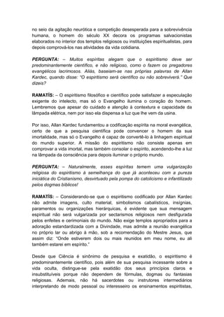 no seio da agitação neurótica e competição desesperada para a sobrevivência
humana, o homem do século XX decora os programas salvacionistas
elaborados no interior dos templos religiosos ou instituições espiritualistas, para
depois comprová-los nas atividades da vida cotidiana.

PERGUNTA: – Muitos espíritas alegam que o espiritismo deve ser
predominantemente científico, e não religioso, como o fazem os pregadores
evangélicos lacrimosos. Aliás, baseiam-se nas próprias palavras de Allan
Kardec, quando disse: “O espiritismo será científico ou não sobreviverá.” Que
dizeis?

RAMATÍS: – O espiritismo filosófico e científico pode satisfazer a especulação
exigente do intelecto, mas só o Evangelho ilumina o coração do homem.
Lembremos que apesar do cuidado e atenção à contextura e capacidade da
lâmpada elétrica, nem por isso ela dispensa a luz que lhe vem da usina.

Por isso, Allan Kardec fundamentou a codificação espírita na moral evangélica,
certo de que a pesquisa científica pode convencer o homem da sua
imortalidade, mas só o Evangelho é capaz de convertê-lo à linhagem espiritual
do mundo superior. A missão do espiritismo não consiste apenas em
comprovar a vida imortal, mas também consolar o espírito, acendendo-lhe a luz
na lâmpada da consciência para depois iluminar o próprio mundo.

PERGUNTA: – Naturalmente, esses espíritas temem uma vulgarização
religiosa do espiritismo à semelhança do que já aconteceu com a pureza
iniciática do Cristianismo, desvirtuado pela pompa do catolicismo e infantilizado
pelos dogmas bíblicos!

RAMATÍS: – Considerando-se que o espiritismo codificado por Allan Kardec
não admite imagens, culto material, simbolismos cabalísticos, insígnias,
paramentos ou organizações hierárquicas, é evidente que sua mensagem
espiritual não será vulgarizada por sectarismos religiosos nem desfigurada
pelos enfeites e cerimoniais do mundo. Não exige templos apropriados para a
adoração estandardizada com a Divindade, mas admite a reunião evangélica
no próprio lar ou abrigo à mão, sob a recomendação do Mestre Jesus, que
assim diz: “Onde estiverem dois ou mais reunidos em meu nome, eu ali
também estarei em espírito.”

Desde que Ciência é sinônimo de pesquisa e exatidão, o espiritismo é
predominantemente científico, pois além de sua pesquisa incessante sobre a
vida oculta, distingue-se pela exatidão dos seus princípios claros e
insubstituíveis porque não dependem de fórmulas, dogmas ou fantasias
religiosas. Ademais, não há sacerdotes ou instrutores intermediários
interpretando de modo pessoal ou interesseiro os ensinamentos espiritistas,
 