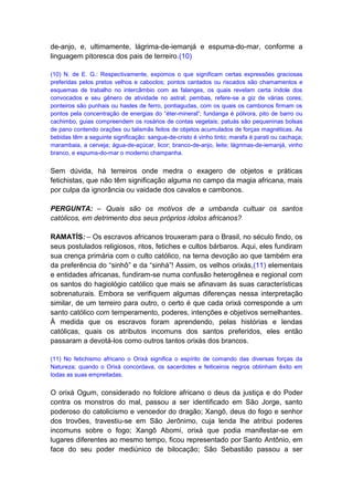 de-anjo, e, ultimamente, lágrima-de-iemanjá e espuma-do-mar, conforme a
linguagem pitoresca dos pais de terreiro.(10)

(10) N. de E. G.: Respectivamente, expomos o que significam certas expressões graciosas
preferidas pelos pretos velhos e caboclos; pontos cantados ou riscados são chamamentos e
esquemas de trabalho no intercâmbio com as falanges, os quais revelam certa índole dos
convocados e seu gênero de atividade no astral; pembas, refere-se a giz de várias cores;
ponteiros são punhais ou hastes de ferro, pontiagudas, com os quais os cambonos firmam os
pontos pela concentração de energias do “éter-mineral”; fundanga é pólvora, pito de barro ou
cachimbo, guias compreendem os rosários de contas vegetais; patuás são pequeninas bolsas
de pano contendo orações ou talismãs feitos de objetos acumulados de forças magnéticas. As
bebidas têm a seguinte significação: sangue-de-cristo é vinho tinto; marafa é parati ou cachaça;
marambaia, a cerveja; água-de-açúcar, licor; branco-de-anjo, leite; lágrimas-de-iemanjá, vinho
branco, e espuma-do-mar o moderno champanha.


Sem dúvida, há terreiros onde medra o exagero de objetos e práticas
fetichistas, que não têm significação alguma no campo da magia africana, mais
por culpa da ignorância ou vaidade dos cavalos e cambonos.

PERGUNTA: – Quais são os motivos de a umbanda cultuar os santos
católicos, em detrimento dos seus próprios ídolos africanos?

RAMATÍS: – Os escravos africanos trouxeram para o Brasil, no século findo, os
seus postulados religiosos, ritos, fetiches e cultos bárbaros. Aqui, eles fundiram
sua crença primária com o culto católico, na terna devoção ao que também era
da preferência do “sinhô” e da “sinhá”! Assim, os velhos orixás,(11) elementais
e entidades africanas, fundiram-se numa confusão heterogênea e regional com
os santos do hagiológio católico que mais se afinavam às suas características
sobrenaturais. Embora se verifiquem algumas diferenças nessa interpretação
similar, de um terreiro para outro, o certo é que cada orixá corresponde a um
santo católico com temperamento, poderes, intenções e objetivos semelhantes.
À medida que os escravos foram aprendendo, pelas histórias e lendas
católicas, quais os atributos incomuns dos santos preferidos, eles então
passaram a devotá-los como outros tantos orixás dos brancos.

(11) No fetichismo africano o Orixá significa o espírito de comando das diversas forças da
Natureza; quando o Orixá concordava, os sacerdotes e feiticeiros negros obtinham êxito em
todas as suas empreitadas.


O orixá Ogum, considerado no folclore africano o deus da justiça e do Poder
contra os monstros do mal, passou a ser identificado em São Jorge, santo
poderoso do catolicismo e vencedor do dragão; Xangô, deus do fogo e senhor
dos trovões, travestiu-se em São Jerônimo, cuja lenda lhe atribui poderes
incomuns sobre o fogo; Xangô Abomi, orixá que podia manifestar-se em
lugares diferentes ao mesmo tempo, ficou representado por Santo Antônio, em
face do seu poder mediúnico de bilocação; São Sebastião passou a ser
 
