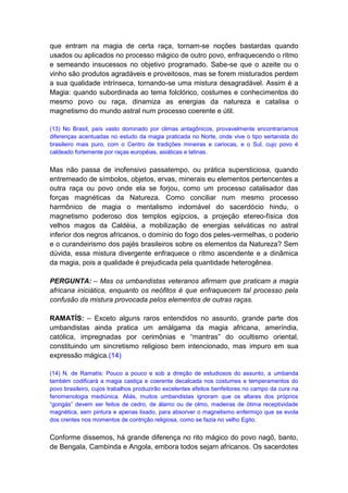 que entram na magia de certa raça, tornam-se noções bastardas quando
usados ou aplicados no processo mágico de outro povo, enfraquecendo o ritmo
e semeando insucessos no objetivo programado. Sabe-se que o azeite ou o
vinho são produtos agradáveis e proveitosos, mas se forem misturados perdem
a sua qualidade intrínseca, tornando-se uma mistura desagradável. Assim é a
Magia: quando subordinada ao tema folclórico, costumes e conhecimentos do
mesmo povo ou raça, dinamiza as energias da natureza e catalisa o
magnetismo do mundo astral num processo coerente e útil.

(13) No Brasil, país vasto dominado por climas antagônicos, provavelmente encontraríamos
diferenças acentuadas no estudo da magia praticada no Norte, onde vive o tipo sertanista do
brasileiro mais puro, com o Centro de tradições mineiras e cariocas, e o Sul, cujo povo é
caldeado fortemente por raças européias, asiáticas e latinas.


Mas não passa de inofensivo passatempo, ou prática supersticiosa, quando
entremeado de símbolos, objetos, ervas, minerais eu elementos pertencentes a
outra raça ou povo onde ela se forjou, como um processo catalisador das
forças magnéticas da Natureza. Como conciliar num mesmo processo
harmônico de magia o mentalismo indomável do sacerdócio hindu, o
magnetismo poderoso dos templos egípcios, a projeção etereo-física dos
velhos magos da Caldéia, a mobilização de energias selváticas no astral
inferior dos negros africanos, o domínio do fogo dos peles-vermelhas, o poderio
e o curandeirismo dos pajés brasileiros sobre os elementos da Natureza? Sem
dúvida, essa mistura divergente enfraquece o ritmo ascendente e a dinâmica
da magia, pois a qualidade é prejudicada pela quantidade heterogênea.

PERGUNTA: – Mas os umbandistas veteranos afirmam que praticam a magia
africana iniciática, enquanto os neófitos é que enfraquecem tal processo pela
confusão da mistura provocada pelos elementos de outras raças.

RAMATÍS: – Exceto alguns raros entendidos no assunto, grande parte dos
umbandistas ainda pratica um amálgama da magia africana, ameríndia,
católica, impregnadas por cerimônias e “mantras” do ocultismo oriental,
constituindo um sincretismo religioso bem intencionado, mas impuro em sua
expressão mágica.(14)

(14) N. de Ramatís: Pouco a pouco e sob a direção de estudiosos do assunto, a umbanda
também codificará a magia castiça e coerente decalcada nos costumes e temperamentos do
povo brasileiro, cujos trabalhos produzirão excelentes efeitos benfeitores no campo da cura na
fenomenologia mediúnica. Aliás, muitos umbandistas ignoram que os altares dos próprios
“gongás” devem ser feitos de cedro, de álamo ou de olmo, madeiras de ótima receptividade
magnética, sem pintura e apenas lixado, para absorver o magnetismo enfermiço que se evola
dos crentes nos momentos de contrição religiosa, como se fazia no velho Egito.


Conforme dissemos, há grande diferença no rito mágico do povo nagô, banto,
de Bengala, Cambinda e Angola, embora todos sejam africanos. Os sacerdotes
 
