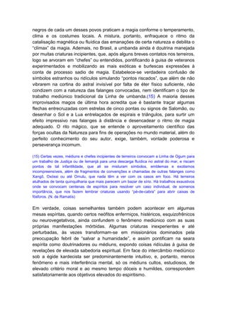 negros de cada um desses povos praticam a magia conforme o temperamento,
clima e os costumes locais. A mistura, portanto, enfraquece o ritmo da
catalisação magnética ou fluídica das emanações de certa natureza e debilita o
“clímax” da magia. Ademais, no Brasil, a umbanda ainda é doutrina manejada
por muitas criaturas incipientes, que, após alguns breves contatos nos terreiros,
logo se arvoram em “chefes” ou entendidos, pontificando à guisa de veteranos
experimentados e mobilizando as mais exóticas e burlescas expressões à
conta de processo sadio de magia. Estabelece-se verdadeira confusão de
símbolos estranhos ou ridículos simulando “pontos riscados”, que além de não
vibrarem na cortina do astral invisível por falta de éter físico suficiente, não
condizem com a natureza das falanges convocadas, nem identificam o tipo de
trabalho mediúnico tradicional da Linha de umbanda.(15) A maioria desses
improvisados magos de última hora acredita que é bastante traçar algumas
flechas entrecruzadas com estrelas de cinco pontas ou signos de Salomão, ou
desenhar o Sol e a Lua entrelaçados de espirais e triângulos, para surtir um
efeito impressivo nas falanges à distância e desencadear o ritmo de magia
adequado. O rito mágico, que se entende o aproveitamento científico das
forças ocultas da Natureza para fins de operações no mundo material, além do
perfeito conhecimento do seu autor, exige, também, vontade poderosa e
perseverança incomum.

(15) Certas vezes, médiuns e chefes incipientes de terreiros convocam a Linha de Ogum para
um trabalho de Justiça ou de Iemanjá para uma descarga fluídica no astral do mar, e riscam
pontos de tal infantilidade, que ali se misturam símbolos, emblemas e exotismos
incompreensíveis, além de fragmentos de convenções e chamadas de outras falanges como
Xangô, Oxóssi ou até Omulu, que nada têm a ver com os casos em foco. Há terreiros
atulhados de tanta quinquilharia que mais parecem um bazar de sírio. Há trabalhos exaustivos
onde se convocam centenas de espíritos para resolver um caso individual, de somenos
importância, que nos fazem lembrar criaturas usando “pé-de-cabra” para abrir caixas de
fósforos. (N. de Ramatís)


Em verdade, coisas semelhantes também podem acontecer em algumas
mesas espíritas, quando certos neófitos enfermiços, histéricos, esquizofrênicos
ou neurovegetativos, ainda confundem o fenômeno mediúnico com as suas
próprias manifestações mórbidas. Algumas criaturas inexperientes e até
perturbadas, às vezes transformam-se em missionários dominados pela
preocupação febril de “salvar a humanidade”, e assim pontificam na seara
espírita como doutrinadores ou médiuns, expondo coisas ridículas à guisa de
revelações de elevada sabedoria espiritual. Em face do intercâmbio mediúnico
sob a égide kardecista ser predominantemente intuitivo, e, portanto, menos
fenômeno e mais interferência mental, só os médiuns cultos, estudiosos, de
elevado critério moral e ao mesmo tempo dóceis e humildes, correspondem
satisfatoriamente aos objetivos elevados do espiritismo.
 