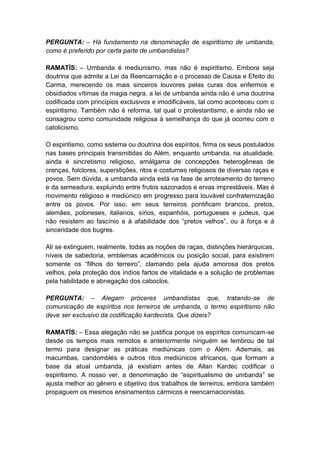 PERGUNTA: – Há fundamento na denominação de espiritismo de umbanda,
como é preferido por certa parte de umbandistas?

RAMATÍS: – Umbanda é mediunismo, mas não é espiritismo. Embora seja
doutrina que admite a Lei da Reencarnação e o processo de Causa e Efeito do
Carma, merecendo os mais sinceros louvores pelas curas dos enfermos e
obsidiados vítimas da magia negra, a lei de umbanda ainda não é uma doutrina
codificada com princípios exclusivos e imodificáveis, tal como aconteceu com o
espiritismo. Também não é reforma, tal qual o protestantismo, e ainda não se
consagrou como comunidade religiosa à semelhança do que já ocorreu com o
catolicismo.

O espiritismo, como sistema ou doutrina dos espíritos, firma os seus postulados
nas bases principais transmitidas do Além, enquanto umbanda, na atualidade,
ainda é sincretismo religioso, amálgama de concepções heterogêneas de
crenças, folclores, superstições, ritos e costumes religiosos de diversas raças e
povos. Sem dúvida, a umbanda ainda está na fase de arroteamento do terreno
e da semeadura, expluindo entre frutos sazonados e ervas imprestáveis. Mas é
movimento religioso e mediúnico em progresso para louvável confraternização
entre os povos. Por isso, em seus terreiros pontificam brancos, pretos,
alemães, poloneses, italianos, sírios, espanhóis, portugueses e judeus, que
não resistem ao fascínio e à afabilidade dos “pretos velhos”, ou à força e à
sinceridade dos bugres.

Ali se extinguem, realmente, todas as noções de raças, distinções hierárquicas,
níveis de sabedoria, emblemas acadêmicos ou posição social, para existirem
somente os “filhos do terreiro”, clamando pela ajuda amorosa dos pretos
velhos, pela proteção dos índios fartos de vitalidade e a solução de problemas
pela habilidade e abnegação dos caboclos.

PERGUNTA: – Alegam próceres umbandistas que, tratando-se de
comunicação de espíritos nos terreiros de umbanda, o termo espiritismo não
deve ser exclusivo da codificação kardecista. Que dizeis?

RAMATÍS: – Essa alegação não se justifica porque os espíritos comunicam-se
desde os tempos mais remotos e anteriormente ninguém se lembrou de tal
termo para designar as práticas mediúnicas com o Além. Ademais, as
macumbas, candomblés e outros ritos mediúnicos africanos, que formam a
base da atual umbanda, já existiam antes de Allan Kardec codificar o
espiritismo. A nosso ver, a denominação de “espiritualismo de umbanda” se
ajusta melhor ao gênero e objetivo dos trabalhos de terreiros, embora também
propaguem os mesmos ensinamentos cármicos e reencarnacionistas.
 