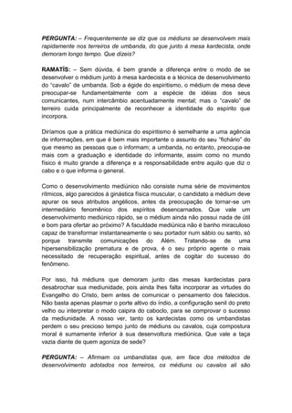 PERGUNTA: – Frequentemente se diz que os médiuns se desenvolvem mais
rapidamente nos terreiros de umbanda, do que junto à mesa kardecista, onde
demoram longo tempo. Que dizeis?

RAMATÍS: – Sem dúvida, é bem grande a diferença entre o modo de se
desenvolver o médium junto à mesa kardecista e a técnica de desenvolvimento
do “cavalo” de umbanda. Sob a égide do espiritismo, o médium de mesa deve
preocupar-se fundamentalmente com a espécie de idéias dos seus
comunicantes, num intercâmbio acentuadamente mental; mas o “cavalo” de
terreiro cuida principalmente de reconhecer a identidade do espírito que
incorpora.

Diríamos que a prática mediúnica do espiritismo é semelhante a uma agência
de informações, em que é bem mais importante o assunto do seu “fichário” do
que mesmo as pessoas que o informam; a umbanda, no entanto, preocupa-se
mais com a graduação e identidade do informante, assim como no mundo
físico é muito grande a diferença e a responsabilidade entre aquilo que diz o
cabo e o que informa o general.

Como o desenvolvimento mediúnico não consiste numa série de movimentos
rítmicos, algo parecidos à ginástica física muscular, o candidato a médium deve
apurar os seus atributos angélicos, antes da preocupação de tornar-se um
intermediário fenomênico dos espíritos desencarnados. Que vale um
desenvolvimento mediúnico rápido, se o médium ainda não possui nada de útil
e bom para ofertar ao próximo? A faculdade mediúnica não é banho miraculoso
capaz de transformar instantaneamente o seu portador num sábio ou santo, só
porque transmite comunicações do Além. Tratando-se de uma
hipersensibilização prematura e de prova, é o seu próprio agente o mais
necessitado de recuperação espiritual, antes de cogitar do sucesso do
fenômeno.

Por isso, há médiuns que demoram junto das mesas kardecistas para
desabrochar sua mediunidade, pois ainda lhes falta incorporar as virtudes do
Evangelho do Cristo, bem antes de comunicar o pensamento dos falecidos.
Não basta apenas plasmar o porte altivo do índio, a configuração senil do preto
velho ou interpretar o modo caipira do caboclo, para se comprovar o sucesso
da mediunidade. A nosso ver, tanto os kardecistas como os umbandistas
perdem o seu precioso tempo junto de médiuns ou cavalos, cuja compostura
moral é sumamente inferior à sua desenvoltura mediúnica. Que vale a taça
vazia diante de quem agoniza de sede?

PERGUNTA: – Afirmam os umbandistas que, em face dos métodos de
desenvolvimento adotados nos terreiros, os médiuns ou cavalos ali são
 