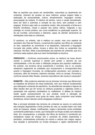 Mas os espíritos que atuam em candomblés, macumbas ou atualmente em
umbanda, chamam de cavalos os seus médiuns, porque exigem deles a
abdicação de personalidade, cultura, temperamento, linguagem correta,
preocupação de oratória. O médium de terreiro, como o cavalo domesticado,
deve ser dócil e submisso à vontade do seu dono, sem protesto e sem
negaças. Embora seja culto ou excelente orador, fala arrevesado e limita-se à
filosofia doméstica, miúda e popular dos pretos velhos; malgrado o seu
prestígio no mundo profano, seu curso acadêmico ou graduação superior, há
de ser humilde, comunicativo e tolerante, capaz de atender seriamente às
solicitações mais tolas ou criticáveis.

O cambono, no entanto, não é médium ou cavalo, mas urna espécie de
secretário dos Pais-de-Terreiro, cumprindo-lhe explicar aos filhos de umbanda
os ritos, especificar as cerimônias e os despachos, traduzindo a linguagem
truncada dos pretos velhos, brusca e altiva dos índios ou acaipirada dos
caboclos. Há ditos, rifões e peculiaridades dos espíritos de umbanda, que só o
cambono sabe explicar pela sua maior familiaridade na doutrina.

PERGUNTA: – Conforme mencionastes acima, os médiuns de mesa devem
manter o controle espiritual e mental sem perder o domínio de sua
individualidade, a fim de evitar a infiltração perigosa dos espíritos malfeitores.
No entanto, nos terreiros dá-se exatamente o contrário, isto é, os cavalos
obedecem cegamente às entidades que incorporarem e correspondem-lhes
quanto à linguagem truncada, às configurações peculiares, aos cacoetes e
costumes, além de fumarem, beberem cachaça, vinho ou cerveja. Porventura,
conforme adverte Allan Kardec, tamanha imprudência não conduz à obsessão?

RAMATÍS: – Não podemos estender-nos às diversas minúcias que diferenciam
os trabalhos de terreiros da mesa kardecista, nem aos motivos fundamentais
que distinguem umbanda de espiritismo. As advertências sensatas e lógicas de
Allan Kardec têm por fim tornar os médiuns prudentes e vigilantes contra a
penetração dos espíritos zombeteiros ou malfeitores. A defesa do médium
reside quase exclusivamente na sua conduta moral e elevação de
pensamentos, porquanto seus guias de mesa, após cumprirem suas tarefas
benfeitoras, devem atender outras obrigações inadiáveis.

Mas a principal atividade dos terreiros de umbanda se exerce no submundo
das energias degradantes e fonte primária da vida; os cavalos lidam com toda
sorte de tropeços, ciladas, mistificações, magia e demandas contra entidades
sumamente poderosas e cruéis, que manipulam as forças ocultas com absoluto
êxito. Em consequência, a proteção dos filhos de terreiros é constituída por
verdadeiras tropas de choque sob o comando de chefes experientes e
decididos, conhecedores profundos da manha e astúcia dos magos negros.
Sua atuação é permanente na Crosta terráquea e vigiam atentamente os
 