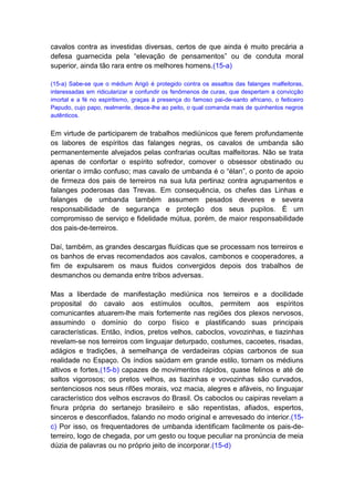 cavalos contra as investidas diversas, certos de que ainda é muito precária a
defesa guarnecida pela “elevação de pensamentos” ou de conduta moral
superior, ainda tão rara entre os melhores homens.(15-a)

(15-a) Sabe-se que o médium Arigó é protegido contra os assaltos das falanges malfeitoras,
interessadas em ridicularizar e confundir os fenômenos de curas, que despertam a convicção
imortal e a fé no espiritismo, graças à presença do famoso pai-de-santo africano, o feiticeiro
Papudo, cujo papo, realmente, desce-lhe ao peito, o qual comanda mais de quinhentos negros
autênticos.


Em virtude de participarem de trabalhos mediúnicos que ferem profundamente
os labores de espíritos das falanges negras, os cavalos de umbanda são
permanentemente alvejados pelas confrarias ocultas malfeitoras. Não se trata
apenas de confortar o espírito sofredor, comover o obsessor obstinado ou
orientar o irmão confuso; mas cavalo de umbanda é o “élan”, o ponto de apoio
de firmeza dos pais de terreiros na sua luta pertinaz contra agrupamentos e
falanges poderosas das Trevas. Em consequência, os chefes das Linhas e
falanges de umbanda também assumem pesados deveres e severa
responsabilidade de segurança e proteção dos seus pupilos. É um
compromisso de serviço e fidelidade mútua, porém, de maior responsabilidade
dos pais-de-terreiros.

Daí, também, as grandes descargas fluídicas que se processam nos terreiros e
os banhos de ervas recomendados aos cavalos, cambonos e cooperadores, a
fim de expulsarem os maus fluidos convergidos depois dos trabalhos de
desmanchos ou demanda entre tribos adversas.

Mas a liberdade de manifestação mediúnica nos terreiros e a docilidade
proposital do cavalo aos estímulos ocultos, permitem aos espíritos
comunicantes atuarem-lhe mais fortemente nas regiões dos plexos nervosos,
assumindo o domínio do corpo físico e plastificando suas principais
características. Então, índios, pretos velhos, caboclos, vovozinhas, e tiazinhas
revelam-se nos terreiros com linguajar deturpado, costumes, cacoetes, risadas,
adágios e tradições, à semelhança de verdadeiras cópias carbonos de sua
realidade no Espaço. Os índios saúdam em grande estilo, tornam os médiuns
altivos e fortes,(15-b) capazes de movimentos rápidos, quase felinos e até de
saltos vigorosos; os pretos velhos, as tiazinhas e vovozinhas são curvados,
sentenciosos nos seus rifões morais, voz macia, alegres e afáveis, no linguajar
característico dos velhos escravos do Brasil. Os caboclos ou caipiras revelam a
finura própria do sertanejo brasileiro e são repentistas, afiados, espertos,
sinceros e desconfiados, falando no modo original e arrevesado do interior.(15-
c) Por isso, os frequentadores de umbanda identificam facilmente os pais-de-
terreiro, logo de chegada, por um gesto ou toque peculiar na pronúncia de meia
dúzia de palavras ou no próprio jeito de incorporar.(15-d)
 