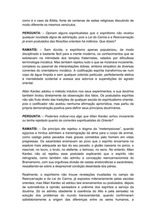 como é o caso da Bíblia, fonte de centenas de seitas religiosas discutindo de
modo diferente os mesmos versículos.

PERGUNTA: – Opinam alguns espiritualistas que o espiritismo não revelou
qualquer novidade digna de admiração, pois a Lei do Carma e a Reencarnação
já eram postulados das filosofias orientais há milênios. Que dizeis?

RAMATÍS: – Sem dúvida, o espiritismo apenas popularizou, de modo
disciplinado e bastante fácil para a mente moderna, os conhecimentos que se
estiolavam na intimidade dos templos fraternistas, velados por dificultosa
terminologia iniciática. Mas também rejeitou tudo o que se mostrava incoerente,
complexo ou passível de interpretações dúbias, embora simpático às diversas
correntes do orientalismo iniciático. A codificação espírita transformou-se num
copo de água límpida e sem qualquer colorido particular, perfeitamente eletiva
à mentalidade ocidental e avessa aos adornos e superstições do agrado
oriental.

Allan Kardec adotou o método indutivo nos seus experimentos; e sua doutrina
também brotou diretamente da observação dos fatos. Os postulados espíritas
não são fruto direto das tradições de qualquer escola do espiritualismo oriental,
pois o codificador não aceitou nenhuma afirmação apriorística, mas partiu da
própria demonstração positiva para definir seus princípios doutrinários.

PERGUNTA: – Poderíeis indicar-nos algo que Allan Kardec achou incoerente
ou tenha rejeitado quanto às correntes espiritualistas do Oriente?

RAMATÍS: – De princípio ele rejeitou o dogma da “metempsicose”, quando
egípcios e hindus admitiam a transmigração da alma para o corpo de animal,
como castigo pelos pecados mais graves cometidos pelo homem em vidas
pregressas. Os sacerdotes ensinavam ao povo que o espírito encarnaria na
espécie mais adequada ao tipo do seu pecado; o glutão nasceria no porco, o
irascível, no touro, o bruto, no elefante, o teimoso, no asno. No entanto, Allan
Kardec não só rejeitou esse postulado explicando que o espírito não
retrograda, como também não admitiu a concepção reencarnacionista do
Bramanismo, com sua orgulhosa divisão de castas aristocráticas e sacerdotais,
ressaltando-se sobre a desprezível condição deserdada dos párias.

Realmente, o espiritismo não trouxe revelações inusitadas no campo da
Reencarnação e da Lei do Carma, já expostos milenariamente pelas escolas
orientais; mas Allan Kardec só adotou tais ensinamentos ou postulados, depois
de submetê-los à opinião saneadora e unânime dos espíritos a serviço da
doutrina. Só os admitiu obediente à coerência do Alto e pela sensatez na
solução dos problemas do mundo transcendental, quando confirmaram
satisfatoriamente a origem das diferenças entre os seres humanos, a
 