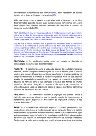 características fundamentais dos comunicantes, sem necessitar da técnica
tradicional do desenvolvimento nos terreiros.(16)

Aliás, no futuro, como já ocorre em planetas mais adiantados, os espíritos
desencarnados poderão revelar suas características particulares com pleno
êxito, graças aos próprios eventos científicos de pesquisas e domínio no
campo da mediunidade.(17)

(16) N. do Médium: A meu ver, incluo nessa citação de “médiuns excepcionais”, que revelam o
estilo e até a índole dos comunicantes, embora não sendo de terreiros, medianeiros como
Chico Xavier, Fernando de Lacerda, Vale Owen, Vera Ivanovna Kryzhanovskaia, Yvone A.
Pereira, Waldo Vieira, Zilda Gama e Dolores Bacellar.

(17) “Até que a ciência estabeleça livre e generalizado intercâmbio entre as inteligências
encarnadas e desencarnadas, o Espírito domiciliado no Além, para comunicar-se com os
homens, depende do médium, como a alma, para corporificar-se na esfera física, depende do
refúgio materno”. Trecho extraído da obra Entre Irmãos de Outras Terras, capítulo “Vinte
Assuntos com William James”, de Chico Xavier e Waldo Vieira. Obra da Livraria da Federação
Espírita Brasileira. Vide “No Campo da Mediunidade”, obra Coletânea do Além, espírito de
André Luiz por Chico Xavier. Edição LAKE.


PERGUNTA: – Os kardecistas estão certos em cercear a plenitude da
comunicação mediúnica dos desencarnados?

RAMATÍS: – O espiritismo, como a umbanda, apesar do seu labor mediúnico
diferente, ambos cumprem determinações do Alto e tendem para o mesmo
objetivo em comum. Enquanto a umbanda aperfeiçoa a prática mediúnica no
campo do fenômeno e favorece a reprodução plástica mais fiel dos espíritos
através da passividade e versatilidade dos cavalos de umbanda, o espiritismo
doutrina os homens para a sua libertação definitiva das formas do mundo
transitório da carne. Malgrado a aparência de ambos se contradizer, a
umbanda ajusta o vaso e o espiritismo asseia o líquido; a umbanda aprimora a
lâmpada e o espiritismo apura a chama.

PERGUNTA: – Os kardecistas criticam o linguajar dos pretos, índios e
caboclos nos terreiros, alegando que o espírito depois de desencarnado é
pensamento, pode dispensar o mecanismo da linguagem humana e não
precisa “falar errado”.

RAMATÍS: – Na época da codificação espírita, o conceito generalizado dos
seus adeptos era de que a morte do corpo carnal compacto deixava o espírito
desencarnado tão-somente atuando no campo mental. Em consequência, após
a desencarnação, todos os fenômenos próprios do mundo físico não passariam
de ilusões que podiam ser eliminadas nas doutrinações de espíritos sofredores.
Deste modo, a maior preocupação dos doutrinadores resumia-se em eliminar
 