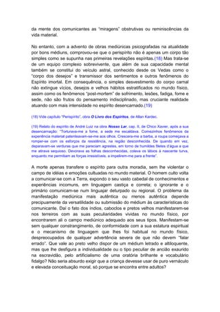 da mente dos comunicantes as “miragens” obstrutivas ou reminiscências da
vida material.

No entanto, com a advento de obras mediúnicas psicografadas na atualidade
por bons médiuns, comprovou-se que o perispírito não é apenas um corpo tão
simples como se supunha nas primeiras revelações espíritas.(18) Mas trata-se
de um equipo complexo sobrevivente, que além de sua capacidade mental
também se constitui do veículo astral, conhecido desde os Vedas como o
“corpo dos desejos” e transmissor dos sentimentos e outros fenômenos do
Espírito imortal. Em consequência, o simples desvestimento do corpo carnal
não extingue vícios, desejos e velhos hábitos estratificados no mundo físico,
assim como os fenômenos “post-mortem” de sofrimento, lesões, fadiga, fome e
sede, não são frutos do pensamento indisciplinado, mas cruciante realidade
atuando com mais intensidade no espírito desencarnado.(19)

(18) Vide capítulo “Perispírito”, obra O Livro dos Espíritos, de Allan Kardec.

(19) Relato do espírito de André Luiz na obra Nosso Lar, cap. II, de Chico Xavier, após a sua
desencarnação: “Torturava-me a fome, a sede me escaldava. Comezinhos fenômenos da
experiência material patenteavam-se-me aos olhos. Crescera-me a barba, a roupa começava a
romper-se com os esforços da resistência, na região desconhecida. De quando em vez,
deparavam-se verduras que me pareciam agrestes, em torno de humildes filetes d’água a que
me atirava sequioso. Devorava as folhas desconhecidas, colava os lábios à nascente turva,
enquanto me permitiam as forças irresistíveis, a impelirem-me para a frente”.


A morte apenas transfere o espírito para outra moradia, sem lhe violentar o
campo de idéias e emoções cultuadas no mundo material. O homem culto volta
a comunicar-se com a Terra, expondo o seu vasto cabedal de conhecimentos e
experiências incomuns, em linguagem castiça e correta; o ignorante e o
primário comunicam-se num linguajar deturpado ou regional. O problema da
manifestação mediúnica mais autêntica ou menos autêntica depende
precipuamente da versatilidade ou submissão do médium às características do
comunicante. Daí o fato dos índios, caboclos e pretos velhos manifestarem-se
nos terreiros com as suas peculiaridades vividas no mundo físico, por
encontrarem ali o campo mediúnico adequado aos seus tipos. Manifestam-se
sem qualquer constrangimento, de conformidade com a sua estatura espiritual
e o mecanismo de linguagem que lhes foi habitual no mundo físico,
despreocupados de qualquer advertência severa de que não devem “falar
errado”. Que vale ao preto velho dispor de um médium letrado e altiloquente,
mas que lhe desfigura a individualidade ou o tipo peculiar de ancião exaurido
na escravidão, pelo artificialismo de uma oratória brilhante e vocabulário
fidalgo? Não seria absurdo exigir que a criança devesse usar de puro vernáculo
e elevada conceituação moral, só porque se encontra entre adultos?
 