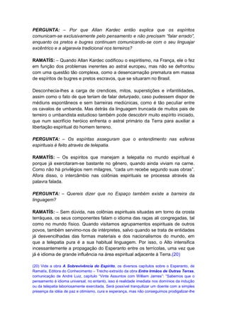 PERGUNTA: – Por que Allan Kardec então explica que os espíritos
comunicam-se exclusivamente pelo pensamento e não precisam “falar errado”,
enquanto os pretos e bugres continuam comunicando-se com o seu linguajar
excêntrico e a algaravia tradicional nos terreiros?

RAMATÍS: – Quando Allan Kardec codificou o espiritismo, na França, ele o fez
em função dos problemas inerentes ao astral europeu, mas não se defrontou
com uma questão tão complexa, como a desencarnação prematura em massa
de espíritos de bugres e pretos escravos, que se situaram no Brasil.

Desconhecia-lhes a carga de crendices, mitos, superstições e infantilidades,
assim como o fato de que teriam de falar deturpado, caso pudessem dispor de
médiuns espontâneos e sem barreiras mediúnicas, como é tão peculiar entre
os cavalos de umbanda. Mas detrás da linguagem truncada de muitos pais de
terreiro o umbandista estudioso também pode descobrir muito espírito iniciado,
que num sacrifício heróico enfrenta o astral primário da Terra para auxiliar a
libertação espiritual do homem terreno.

PERGUNTA: – Os espíritas asseguram que o entendimento nas esferas
espirituais é feito através de telepatia.

RAMATÍS: – Os espíritos que manejam a telepatia no mundo espiritual é
porque já exercitaram-se bastante no gênero, quando ainda viviam na carne.
Como não há privilégios nem milagres, “cada um recebe segundo suas obras”.
Afora disso, o intercâmbio nas colônias espirituais se processa através da
palavra falada.

PERGUNTA: – Quereis dizer que no Espaço também existe a barreira da
linguagem?

RAMATÍS: – Sem dúvida, nas colônias espirituais situadas em torno da crosta
terráquea, os seus componentes falam o idioma das raças ali congregadas, tal
como no mundo físico. Quando visitamos agrupamentos espirituais de outros
povos, também servimo-nos de intérpretes, salvo quando se trata de entidades
já desvencilhadas das formas materiais e dos nacionalismos do mundo, em
que a telepatia pura é a sua habitual linguagem. Por isso, o Alto intensifica
incessantemente a propagação do Esperanto entre os terrícolas, uma vez que
já é idioma de grande influência na área espiritual adjacente à Terra.(20)

(20) Vide a obra A Sobrevivência do Espírito, os diversos capítulos sobre o Esperanto, de
Ramatís, Editora do Conhecimento – Trecho extraído da obra Entre Irmãos de Outras Terras,
comunicação de André Luiz, capítulo “Vinte Assuntos com William James”: “Sabemos que o
pensamento é idioma universal; no entanto, isso é realidade imediata nos domínios da indução
ou da telepatia laboriosamente exercitada. Será possível tranquilizar um doente com a simples
presença da idéia de paz e otimismo, cura e esperança, mas não conseguimos prodigalizar-lhe
 
