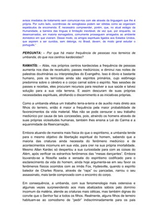 avisos imediatos de tratamento sem comunicar-nos com ele através da linguagem que lhe é
própria. Por outro lado, ocorrências de xenoglossia podem ser obtidas como se organizam
espetáculos de encomenda. É necessário compreender, porém, que, no atual estágio da
Humanidade, a barreira das línguas é limitação inevitável, de vez que, por enquanto, os
desencarnados, em maioria esmagadora, comumente prosseguem arraigados ao ambiente
doméstico em que viveram. Desse modo, os amigos espirituais ligados aos Estados Unidos,
que aspirem a ser ouvidos, sem delonga, no Brasil, devem, de modo geral estudar o
português.”


PERGUNTA: – Por que há maior frequência de pessoas nos terreiros de
umbanda, do que nos centros kardecistas?

RAMATÍS: – Aliás, nos próprios centros kardecistas a frequência de pessoas
aumenta nos dias de receituário, passes mediúnicos; e diminui nas noites de
palestras doutrinárias ou interpretações do Evangelho. Isso é óbvio e bastante
humano, pois os terrícolas ainda são espíritos primários, cujo estômago
predomina sobre o cérebro e o corpo carnal sobre o espírito. Nas sessões de
passes e receitas, eles procuram recursos para resolver a sua saúde e talvez
solução para a sua vida terrena. E assim descuram de suas próprias
necessidades espirituais, atrofiando o discernimento e as iniciativas próprias.

Como a umbanda efetua um trabalho terra-a-terra e de auxílio mais direto aos
filhos do terreiro, então é maior a frequência pela maior probabilidade de
favorecimentos da vida material. Mas não se pode censurar o seu trabalho
mediúnico por causa de tais concessões, pois, atraindo os homens através de
suas próprias vicissitudes humanas, também lhes ensina a Lei do Carma e a
equanimidade da Reencarnação.

Embora atuando de maneira mais física do que o espiritismo, a umbanda tende
para o mesmo objetivo de libertação espiritual do homem, sabendo que a
maioria das criaturas ainda necessita do fenômeno mediúnico e de
acontecimentos incomuns em sua vida, para crer na sua própria imortalidade.
Mesmo Allan Kardec só despertou a sua curiosidade para com as coisas do
Além, após verificar os estranhos fenômenos das “mesas dançantes”. Embora
louvando-se a filosofia sadia e sensata do espiritismo codificado para o
esclarecimento da vida do homem, ainda hoje argumenta-se em seu favor os
fenômenos físicos ocorridos com as irmãs Fox, Hydesville, quando o espírito
batedor de Charles Rosna, através de “raps” ou pancadas, narrou o seu
assassinato, mais tarde comprovado com o encontro do corpo.

Em consequência, a umbanda, com sua fenomenologia mais ostensiva e
algumas vezes surpreendendo aos mais abalizados sábios pelo domínio
incomum da matéria, atende as criaturas mais céticas, mas também dignas do
convite que o Senhor faz a todos os filhos. Realmente, alguns filhos de terreiro
habituam-se ao comodismo de “pedir” indiscriminadamente para os pais
 