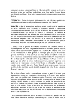 resolverem os seus problemas fúteis da vida material. No entanto, assim como
acontece entre os espíritas kardecistas, uma boa parte livra-se dessa
mendicância espiritual e desenvolve o autodiscernimento acerca do seu próprio
destino.

PERGUNTA: – Supomos que os centros espíritas não oferecem as mesmas
condições socorristas que são peculiares na umbanda, não é assim?

RAMATÍS: – Não é conveniente confundir ambos os gêneros de trabalho e
função do espiritismo e da umbanda. O espiritismo abrange o conjunto de
criaturas que já se mostram em condições de ativar o seu progresso espiritual
independentemente das formas do mundo; a umbanda, no entanto, é
mensagem endereçada aos homens que ainda requerem o ponto de apoio do
rito, das imagens, dos símbolos e do fenômeno mediúnico, para focalizar a sua
emotividade religiosa. Mas não importa se o indivíduo é espiritista ou
umbandista, porém, interessa a sua conduta e o seu procedimento junto à
humanidade. Ninguém vale pela sua crença, mas sim, pelas suas obras.

O certo é que o gênero de trabalho mediúnico de umbanda elimina o
constrangimento dos filhos em pedir as coisas mais absurdas, pois os próprios
pretos velhos são bisbilhoteiros e põem-nos à vontade. No entanto, entre pedir
e ser correspondido é bem grande a diferença, pois os pais-de-terreiros,
quando instrutores de nível espiritual superior, jamais concedem aquilo que
pode perturbar o adestramento dos seus pupilos na matéria. Os frequentadores
dos centros espíritas estão advertidos de que não devem efetuar pedidos aos
guias, que se refiram a coisas materiais; por isso, receiam expor os seus
problemas e vicissitudes comuns, limitando-se à solicitação de passes e
receitas para a saúde do corpo físico. Naturalmente, ignoram que mesmo a
assistência dos espíritos, quanto à saúde corporal, não deixa de ser problema
de ordem material.

Os terreiros atraem mais frequentadores porque os pais-de-terreiro nada
recusam nem censuram, mas ouvem atentamente os filhos em suas queixas
tolas e até nos pedidos mais desavergonhados. Prometem curar os parentes
enfermos, disciplinar o caçula rebelde, corrigir a moça doidivana, pôr na linha o
esposo volúvel, afastar o feitiço incômodo ou ajudar na recuperação do
patrimônio material. Arranjam o bugre ou caboclo vigoroso para proteger o
novo filho do terreiro, fazem a descarga dos maus fluidos sob as falanges
adestradas, receitam os banhos de ervas de limpeza e revitalização do
perispírito, orientam sobre o novo rumo de vida e prescrevem obrigações de
exercício de virtudes no lar.

Os consulentes animam-se com a promessa do novo rumo benfeitor de sua
vida, tomam banhos de descarga para desintegrar a crosta de fluidos ruins, a
 