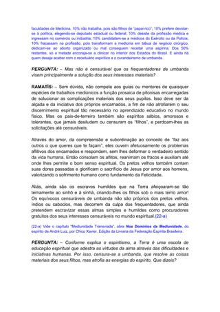 faculdades de Medicina, 10% não trabalha, pois são filhos de “papai rico”; 10% prefere devotar-
se à política, elegendo-se deputado estadual ou federal; 10% desiste da profissão médica e
ingressam no comércio ou indústria; 10% candidatam-se a médicos do Exército ou da Polícia;
10% fracassam na profissão, pois transformam a medicina em tábua de negócio cirúrgico,
dedicam-se ao aborto organizado ou mal conseguem receitar uma aspirina. Dos 50%
restantes, só a metade encoraja-se a clinicar no interior dos Estados do Brasil. E ainda há
quem deseje acabar com o receituário espirítico e o curandeirismo de umbanda.


PERGUNTA: – Mas não é censurável que os frequentadores de umbanda
visem principalmente a solução dos seus interesses materiais?

RAMATÍS: – Sem dúvida, não compete aos guias ou mentores de quaisquer
espécies de trabalhos mediúnicos a função prosaica de pitonisas encarregadas
de solucionar as complicações materiais dos seus pupilos. Isso deve ser da
alçada e da iniciativa dos próprios encarnados, a fim de não atrofiarem o seu
discernimento espiritual tão necessário no aprendizado educativo no mundo
físico. Mas os pais-de-terreiro também são espíritos sábios, amorosos e
tolerantes, que jamais desiludem ou censuram os “filhos”, e perdoam-lhes as
solicitações até censuráveis.

Através do amor, da compreensão e subordinação ao conceito de “faz aos
outros o que queres que te façam”, eles ouvem afetuosamente os problemas
aflitivos dos encarnados e respondem, sem lhes deformar o verdadeiro sentido
da vida humana. Então consolam os aflitos, reanimam os fracos e auxiliam até
onde lhes permite o bom senso espiritual. Os pretos velhos também contam
suas dores passadas e glorificam o sacrifício de Jesus por amor aos homens,
valorizando o sofrimento humano como fundamento da Felicidade.

Aliás, ainda são os escravos humildes que na Terra afeiçoaram-se tão
ternamente ao sinhô e à sinhá, criando-lhes os filhos sob o mais terno amor!
Os equívocos censuráveis de umbanda não são próprios dos pretos velhos,
índios ou caboclos, mas decorrem da culpa dos frequentadores, que ainda
pretendem escravizar essas almas simples e humildes como procuradores
gratuitos dos seus interesses censuráveis no mundo espiritual.(22-a)

(22-a) Vide o capítulo “Mediunidade Transviada”, obra Nos Domínios da Mediunidade, do
espírito de André Luiz, por Chico Xavier. Edição da Livraria da Federação Espírita Brasileira.


PERGUNTA: – Conforme explica o espiritismo, a Terra é uma escola de
educação espiritual que adestra as virtudes da alma através das dificuldades e
iniciativas humanas. Por isso, censura-se a umbanda, que resolve as coisas
materiais dos seus filhos, mas atrofia as energias do espírito. Que dizeis?
 