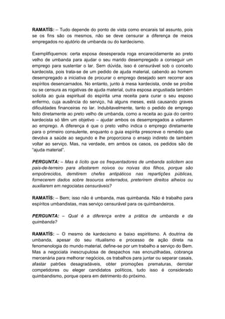RAMATÍS: – Tudo depende do ponto de vista como encarais tal assunto, pois
se os fins são os mesmos, não se deve censurar a diferença de meios
empregados no ajutório de umbanda ou do kardecismo.

Exemplifiquemos: certa esposa desesperada roga encarecidamente ao preto
velho de umbanda para ajudar o seu marido desempregado a conseguir um
emprego para sustentar o lar. Sem dúvida, isso é censurável sob o conceito
kardecista, pois trata-se de um pedido de ajuda material, cabendo ao homem
desempregado a iniciativa de procurar o emprego desejado sem recorrer aos
espíritos desencarnados. No entanto, junto à mesa kardecista, onde se proíbe
ou se censura as rogativas de ajuda material, outra esposa angustiada também
solicita ao guia espiritual do espírita uma receita para curar o seu esposo
enfermo, cuja ausência do serviço, há alguns meses, está causando graves
dificuldades financeiras no lar. Indubitavelmente, tanto o pedido de emprego
feito diretamente ao preto velho de umbanda, como a receita ao guia do centro
kardecista só têm um objetivo – ajudar ambos os desempregados a voltarem
ao emprego. A diferença é que o preto velho indica o emprego diretamente
para o primeiro consulente, enquanto o guia espírita prescreve o remédio que
devolva a saúde ao segundo e lhe proporciona o ensejo indireto de também
voltar ao serviço. Mas, na verdade, em ambos os casos, os pedidos são de
“ajuda material”.

PERGUNTA: – Mas é lícito que os frequentadores de umbanda solicitem aos
pais-de-terreiro para afastarem noivos ou noivas dos filhos, porque são
empobrecidos, demitirem chefes antipáticos nas repartições públicas,
fornecerem dados sobre tesouros enterrados, preterirem direitos alheios ou
auxiliarem em negociatas censuráveis?

RAMATÍS: – Bem; isso não é umbanda, mas quimbanda. Não é trabalho para
espíritos umbandistas, mas serviço censurável para os quimbandeiros.

PERGUNTA: – Qual é a diferença entre a prática de umbanda e da
quimbanda?

RAMATÍS: – O mesmo de kardecismo e baixo espiritismo. A doutrina de
umbanda, apesar do seu ritualismo e processo de ação direta na
fenomenologia do mundo material, define-se por um trabalho a serviço do Bem.
Mas a negociata inescrupulosa de despachos nas encruzilhadas, cobrança
mercenária para melhorar negócios, os trabalhos para juntar ou separar casais,
afastar patrões desagradáveis, obter promoções prematuras, derrotar
competidores ou eleger candidatos políticos, tudo isso é considerado
quimbandismo, porque opera em detrimento do próximo.
 