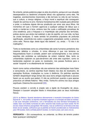 No entanto, jamais podemos julgar os atos do próximo, porque em sua situação
desesperadora ou desânimo arrasante talvez nós agíssemos como eles. Há
tragédias, acontecimentos imprevistos e tão terríveis na vida do ser humano,
que a cultura, a crença religiosa, a força moral e espiritual não conseguem
impedir de cairmos no erro. Homens honestíssimos têm roubado para alimentar
a prole; e mulheres dignas têm-se prostituído por amor aos seus filhos. Há
momentos em que o homem agarra-se a qualquer pedaço de tábua que o
ajude a manter-se à tona, embora isso lhe custe a edificação proveitosa de
uma existência, pois a fraqueza e a imperfeição são próprias dos terrícolas,
pobres alunos que ainda mal soletram o abc do espírito, em sua vida, na face
da crosta terráquea. E neste sentido há provérbios populares de profunda
significação, advertindo-nos sobre o julgamento precipitado contra o próximo,
como este: “Nunca diga: desta água não beberei”; ou, ainda: – “O roto ri do
maltrapilho”.

Tanto os kardecistas como os umbandistas são seres humanos portadores dos
mesmos defeitos e virtudes. A única diferença é que nos terreiros os
frequentadores ficam à vontade, pedem sem constrangimento; e nos centros
espíritas são proibidas as solicitações de ordem material. Mas, tanto os
umbandistas exploram os pais-de-terreiro até onde eles suportam, como os
kardecistas exploram os guias no receituário, nos passes fluídicos para a
saúde “corporal” e no afastamento de “encostos”.

Assim como certos umbandistas vão aos extremos das solicitações mais fúteis
e censuráveis, os centros espíritas ficam lotados nos dias de receituário, de
operações fluídicas, irradiações ou curas à distância. Os pedintes espíritas
também desperdiçam longo tempo dos seus bons amigos espirituais e poucos
fazem jus ao auxílio que pedem. E não se conformam quando o guia apenas
prescreve um bilhete fraterno: “Meu Irmão. Tenha fé e ânimo nos seus amigos
espirituais. Estamos lhe socorrendo”(23)

Poucos aceitam o convite à oração sob a égide do Evangelho de Jesus.
Desejam e buscam soluções fáceis e miraculosas para os seus incômodos
físicos.

(23) N. do Médium: Quando atendíamos afanosamente o receituário homeopático do Centro
Espírita B. V., de Curitiba, os espíritos receitistas sugeriram a numeração de todas as receitas;
e sob suas instruções combinamos, com o farmacêutico da única farmácia homeopática da
cidade, fazer uma tabela numerada em série, baixando toda receita que fosse aviada. No fim
de dois meses tínhamos psicografado 726 receitas, mas ao conferirmos na farmácia onde elas
teriam de ser aviadas, verificamos que os pedintes só haviam providenciado os medicamentos
para 148 receitas. Certo confrade pedira 6 receitas, no mesmo prazo, sem aviar uma só.


PERGUNTA: – Em consequência, na umbanda, os filhos de terreiro podem
fazer quaisquer solicitações?
 
