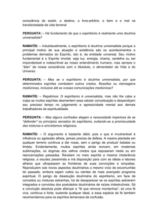 consciência de existir, o destino, o livre-arbítrio, o bem e o mal na
transitoriedade da vida terrena!

PERGUNTA: – Há fundamento de que o espiritismo é realmente uma doutrina
universalista?

RAMATÍS: – Indubitavelmente, o espiritismo é doutrina universalista porque o
principal motivo de sua atuação e existência são os acontecimentos e
problemas derivados do Espírito, isto é, da entidade universal. Seu motivo
fundamental é o Espírito imortal, seja luz, energia, chama, centelha ou ser
imponderável e indescritível ao nosso entendimento humano, mas sempre o
“élan” de nossa consciência com o Absoluto, o alimentador da Vida e do
Universo.

PERGUNTA: – Mas se o espiritismo é doutrina universalista, por que
determinados espíritas combatem outros credos, filosofias ou mensagens
mediúnicas, inclusive até as vossas comunicações mediúnicas?

RAMATÍS: – Repetimos: O espiritismo é universalista, mas não lhe cabe a
culpa se muitos espíritas desmentem essa salutar conceituação e desperdiçam
seu precioso tempo no julgamento e agressividade mental aos demais
trabalhadores da espiritualidade.

PERGUNTA: – Mas alguns confrades alegam a necessidade imperiosa de se
“defender” os princípios sensatos do espiritismo, evitando-se a promiscuidade
das misturas e sincretismos religiosos.

RAMATÍS: – O argumento é bastante débil, pois o que é invulnerável à
influência ou agressão alheia, jamais precisa de defesa. A roseira plantada em
qualquer terreno continua a dar rosas, sem o perigo de produzir batatas ou
limões. Evidentemente, muitos espíritas ainda revivem, em modernas
sublimações, os dogmas dos velhos credos que esposaram nesta ou em
reencarnações passadas. Revelam no meio espírita a mesma intolerância
religiosa, a sisudez pessimista e má disposição para com as idéias e labores
alheios que ultrapassem as fronteiras de suas convicções e simpatias.
Reproduzem sob novos aspectos doutrinários o mesmo vício de excomunhão
do passado, embora sejam cultos ou cientes de mais avançado programa
espiritual. O perigo de dissolução doutrinária do espiritismo, em face de
conceitos ou misturas estranhas, há de desaparecer se os espíritas estiverem
integrados e convictos dos postulados doutrinários de raízes indestrutíveis. Só
a convicção absoluta pode afiançar a “fé que remove montanhas”; só uma fé
viva, continua e forte, sustenta qualquer ideal, e essa espécie de fé também
recomendamos para os espíritos temerosos de confusão.
 