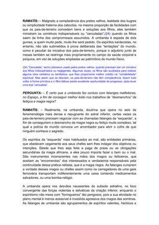 RAMATÍS: – Malgrado a complacência dos pretos velhos, lealdade dos bugres
ou simplicidade fraterna dos caboclos, na mesma proporção de facilidades com
que os pais-de-terreiro concedem bens e soluções aos filhos, eles também
ministram os corretivos indispensáveis ou “cerouladas”,(24) quando os filhos
saem da linha dos compromissos assumidos. A umbanda é espada de dois
gumes; a quem muito pede, muito lhe será pedido. Os espíritos kardecistas, no
entanto, não são submetidos à prova deliberada das “tentações” do mundo,
como é peculiar da iniciativa dos pais-de-terreiro, porque o adjutório junto às
mesas também se restringe mais propriamente no campo da saúde corporal e
psíquica, em vez de soluções ampliadas ao patrimônio do mundo físico.

(24) “Ceroulada”, termo pitoresco usado pelos pretos velhos, quando precisam dar um corretivo
aos filhos indisciplinados ou negligentes. Algumas vezes, os filhos são auxiliados para realizar
alguma obra caritativa ou benfeitora, que lhes proporcione melhor crédito na “contabilidade”
espiritual. Mas assim que se desviam, os pais-de-terreiro não têm complacência; fazem tudo
voltar à forma primitiva e o filho faltoso perde excelente oportunidade de progresso, após levar
uma boa “ceroulada”.


PERGUNTA: – É certo que a umbanda faz conluio com falanges malfeitoras,
no Espaço, a fim de conseguir melhor êxito nos trabalhos de “desmanchos” de
feitiços e magia negra?

RAMATÍS: – Realmente, na umbanda, doutrina que opera no seio da
fenomenologia mais densa e repugnante do astral inferior, certas vezes os
pais-de-terreiro precisam negociar com as chamadas falanges da “esquerda”, a
fim de conseguirem o desmancho da magia negra ou feitiço muito complexo, tal
qual a polícia do mundo convoca um arrombador para abrir o cofre de que
ninguém conhece o segredo.

Os espíritos da “esquerda” mais habituados ao mal, são entidades primárias,
que obedecem cegamente aos seus chefes sem lhes indagar dos objetivos ou
intenções. Desde que lhes seja feita a paga de praxe ou as obrigações
secundárias da magia africana, a eles pouco importa fazer o bem ou o mal.
São instrumentos inconscientes nas mãos dos magos ou feiticeiros, que
aceitam as “encomendas” dos interessados e verdadeiros responsáveis pela
continuidade dessa prática nefasta, que é a magia negra. As falanges cumprem
a vontade desses magos ou chefes assim como os carregadores de uma gare
ferroviária transportam indiferentemente uma caixa contendo medicamentos
salvadores, ou uma bomba-relógio.

A umbanda opera nos desvãos nauseantes do subsolo astralino, no foco
convergente das forças violentas e selváticas da criação inferior, enquanto o
espiritismo não mexe com “formigueiros” tão perigosos, pois a sua atividade no
plano mental é menos acessível à investida agressiva dos magos das sombras.
As falanges de umbanda são agrupamentos de espíritos valentes, heróicos e
 