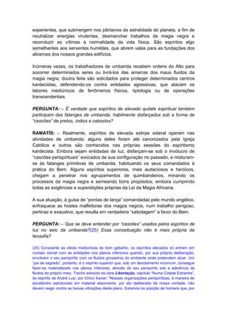 experientes, que submergem nos pântanos da astralidade do planeta, a fim de
neutralizar energias virulentas, desmanchar trabalhos de magia negra e
reconduzir as vítimas à normalidade da vida física. São espíritos algo
semelhantes aos serventes humildes, que abrem valas para as fundações dos
alicerces dos nossos grandes edifícios.

Inúmeras vezes, os trabalhadores de umbanda recebem ordens do Alto para
socorrer determinados seres ou livrá-los das amarras dos maus fluidos da
magia negra; doutra feita são solicitados para proteger determinados centros
kardecistas, defendendo-os contra entidades agressivas, que atacam os
labores mediúnicos de fenômenos físicos, tiptologia ou de operações
transcendentais.

PERGUNTA: – É verdade que espíritos de elevado quilate espiritual também
participam das falanges de umbanda, habilmente disfarçados sob a forma de
“cascões” de pretos, índios e caboclos?

RAMATÍS: – Realmente, espíritos de elevada estirpe sideral operam nas
atividades de umbanda; alguns deles foram até canonizados pela Igreja
Católica e outros são conhecidos nas próprias sessões do espiritismo
kardecista. Embora sejam entidades de luz, disfarçam-se sob o invólucro de
“cascões perispirituais” evocados de sua configuração no passado, e misturam-
se às falanges primitivas de umbanda, habituando os seus comandados à
prática do Bem. Alguns espíritos superiores, mais audaciosos e heróicos,
chegam a penetrar nos agrupamentos de quimbandeiros, minando os
processos da magia negra e semeando bons propósitos, embora cumprindo
todas as exigências e superstições próprias da Lei da Magia Africana.

A sua atuação, à guisa de “pontas de lança” comandadas pelo mundo angélico,
enfraquece as hostes malfeitoras dos magos negros, num trabalho perigoso,
pertinaz e exaustivo, que resulta em verdadeira “sabotagem” a favor do Bem.

PERGUNTA: – Que se deve entender por “cascões” usados pelos espíritos de
luz no seio da umbanda?(25) Essa conceituação não é mais própria da
teosofia?

(25) Consoante as obras mediúnicas de bom gabarito, os espíritos elevados só entram em
contato visível com as entidades nos planos inferiores quando, por sua própria deliberação,
envolvem o seu perispírito com os fluidos grosseiros do ambiente onde pretendem atuar. Um
“pai de segredo”, portanto, é o espírito superior que, sob um devotamento incomum, consegue
fazer-se materializado nos planos inferiores, através do seu perispírito sob a aderência de
fluidos do próprio meio. Trecho extraído da obra Libertação, capítulo “Numa Cidade Estranha”,
do espírito de André Luiz, por Chico Xavier: "Nossas organizações perispiríticas, à maneira de
escafandro estruturado em material absorvente, por ato deliberado de nossa vontade, não
devem reagir contra as baixas vibrações deste plano. Estamos na posição de homens que, por
 