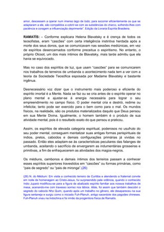 amor, descessem a operar num imenso lago de Iodo; para socorrer eficientemente os que se
adaptaram a ele, são compelidos a cobrir-se com as substâncias do charco, sofrendo-lhes com
paciência e coragem a influenciação deprimente”. Edição da Livraria Espírita Brasileira.


RAMATÍS: – Conforme explicara Helena Blavatsky e é crença de todos os
teosofistas, eram “cascões” com certa inteligência instintiva herdada após a
morte dos seus donos, que se comunicavam nas sessões mediúnicas, em vez
de espíritos desencarnados conforme preceitua o espiritismo. No entanto, o
próprio Olcoot, um dos mais íntimos de Blavatsky, mais tarde admitiu que ela
havia se equivocado.

Mas no caso dos espíritos de luz, que usam “cascões” para se comunicarem
nos trabalhos de terreiros de umbanda o acontecimento nada tem a ver com a
teoria da Sociedade Teosófica esposada por Madame Blavatsky e bastante
ingênua.

Desnecessário voz dizer que o instrumento mais poderoso e eficiente do
espírito imortal é a Mente. Nada se faz ou se cria antes de o espírito operar no
plano mental e ajustar-se à energia necessária para lograr o seu
empreendimento no campo físico. O poder mental cria e destrói, redime ou
infelicita; tanto pode ser exercido para o bem como para o mal. Os mundos
físicos, na realidade, são os produtos materializados daquilo que Deus pensou
em sua Mente Divina. Igualmente, o homem também é o produto de sua
atividade mental, pois é o resultado exato do que pensou e praticou.

Assim, os espíritos de elevada categoria espiritual, poderosos no usufruto do
seu poder mental, conseguem mentalizar suas antigas formas perispirituais de
índios, pretos, caboclos e demais configurações primárias já vividas no
passado. Então eles adaptam-se às características peculiares das falanges de
umbanda, aceitando o sacrifício de envergarem as indumentárias grosseiras e
primitivas, a fim de enfraquecerem as atividades dos magos-negros.

Os médiuns, cambonos e demais íntimos dos terreiros passam a conhecer
esses espíritos superiores travestidos em “cascões” ou formas primárias, como
“pais de segredo” ou “pais de mironga”.(26)

(26) N. do Médium: Em visita a conhecido terreiro de Curitiba e atendendo a fraternal convite
em noite de homenagem ao Cristo-Jesus, fui surpreendido pela vidência, quando o conhecido
índio Jupará modificou-se para a figura de abalizado espírito familiar aos nossos trabalhos de
mesa, acenando-me com travesso sorriso nos lábios. Aliás, foi assim que também descobri o
segredo do caboclo Nho Quim, quando após um trabalho no gênero, ele desapareceu na sua
figura sertaneja e surgiu como o iniciado Fuh-Planuh, antigo sacerdote dos pagodes chineses.
Fuh-Planuh viveu na Indochina e foi irmão da progenitora física de Ramatís.
 