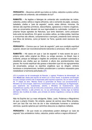 PERGUNTA: – Devemos admitir que todos os índios, caboclos e pretos velhos,
participantes da umbanda, são entidades de luz?

RAMATÍS: – As legiões e falanges de umbanda são constituídas de índios,
caboclos, pretos velhos e negros africanos, sob o comando de pajés, caciques,
babalaôs, chefes e “pais de segredo”, sendo, estes últimos, minorias. Os
demais são espíritos primitivos, desconfiados, agressivos e mesmo vingativos,
caso os encarnados abusem de sua ingenuidade ou submissão. Lembram as
próprias forças agrestes da Natureza, que tanto destroem, como produzem
toda sorte de benefícios. Em geral, os pretos velhos, as mães pretas, tiazinhas
e vovozinhas são afáveis, compreensivos e serviçais, prestando bons serviços
aos filhos de terreiros, como já faziam na Terra, quando eram escravos dos
brancos.

PERGUNTA: – Cremos que os “pais de segredo”, pela sua condição espiritual
superior, devem ser incondicionalmente tolerantes e amorosos. Não é assim?

RAMATÍS: – Há casos em que o “pai de segredo” é mais severo do que o
próprio preto velho original da África, ou antigo escravo, no Brasil. Isso é
evidente, porque as falanges e legiões de umbanda só prestam submissão e
obediência aos chefes que se mostram à altura dos acontecimentos mais
graves. No mundo espiritual não grassa a desordem que há nos agrupamentos
de encarnados, porque os espíritos angélicos que os dirigem, embora
bondosos e compreensíveis, também providenciam o corretivo necessário para
restabelecer a harmonia perturbada.(27)

(27) A propósito de tal consideração de Ramatís, o capitulo “Problema de Alimentação”, da
obra Nosso Lar, ditada pelo espírito de André Luiz a Chico Xavier, é excelente corroboração
de que a energia corretiva não é dispensada pelos espíritos superiores. Diz um trecho, página
46, 1ª edição da obra: “Mandou fechar (o governador de Nosso Lar) provisoriamente o
Ministério da Comunicação, determinou funcionassem todos os calabouços da Regeneração,
para isolamento dos recalcitrantes, advertiu o Ministério do Esclarecimento, cujas
impertinências suportou mais de trinta anos consecutivos, proibiu temporariamente os auxílios
às regiões inferiores, e pela primeira vez, na sua administração, mandou ligar as baterias
elétricas das muralhas da cidade, para emissão de dardos magnéticos a serviço da defesa
comum.”


Não há Espírito de Luz mais refulgente, Sábio, Justo, Poderoso e Magnânimo
do que o próprio Criador. No entanto, apesar de sermos seus filhos amados,
nem por isso Ele nos livra da dor e das vicissitudes humanas e corretivos
cármicos, quando optamos por caminhos obscuros ou objetivos nefastos.

PERGUNTA: – De que modo os umbandistas podem distinguir os “pais de
segredo” dos verdadeiros índios, caboclos, pretos velhos e negros africanos?
 
