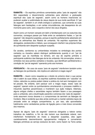 RAMATÍS: – Os espíritos primitivos comandados pelos “pais de segredo” não
têm capacidade e discernimento suficientes para aferirem a graduação
espiritual dos “pais de segredo”, assim como os homens insensíveis só
puderam avaliar a sublimidade de Jesus depois de sua morte sacrificial. O “pai
de segredo”, também é um chefe enérgico e poderoso, que comanda as suas
falanges sem hesitações; e em certas circunstâncias, ele desaparece de um
momento para outro, sob o espanto e temor dos seus dirigidos.

Assim como um homem versado em latim e familiarizado com os costumes dos
conventos, consegue passar por frade entre os verdadeiros frades, o “pai de
segredo” não desperta suspeitas, porque é espírito perfeitamente adestrado em
todas as artimanhas dos filiados de umbanda. Há espíritos superiores tão
abnegados, esclarecidos e hábeis, que conseguem interferir nas próprias linhas
de quimbanda sem despertar qualquer suspeita.

Os cavalos, cambonos ou umbandistas iniciados na simbologia dos pontos
cantados ou riscados sabem distinguir perfeitamente quando é um “pai de
segredo” que se manifesta no terreiro, em vez de espírito primário e
participante autêntico das falanges da lei de umbanda. Há convenções, sinais e
símbolos nos seus pontos cantados e riscados, que identificam perfeitamente a
condição de “pai de segredo” operando junto aos homens.

PERGUNTA: – No caso de esses “pais de segredo” interferirem também entre
as falanges da quimbanda, não implica em aderirem à magia negra?

RAMATÍS: – Assim como respeitar-se o direito do próximo dizer o que pensa
não é aderir às suas idéias, os espíritos sublimes travestidos em “cascões” de
índios, caboclos ou pretos podem tolerar a prática do mal sem transigirem com
tal pecado. No entanto, sem pactuar com a magia negra, esses “pais de
segredo” operam entre os quimbandeiros amortecendo o processo maléfico e
induzindo espíritos pecaminosos a inverterem sua ação maligna. Ademais,
alguns antigos chefes e sacerdotes negros também fazem a sua passagem
para a umbanda, sob a doutrinação paciente e amorosa dos “pais de segredo”,
onde assumem novos deveres e o compromisso de servirem as falanges do
Cordeiro. Mas é evidente que eles ainda continuam a manter estreitos laços de
amizade entre os antigos companheiros; e, por isso, são aproveitados
habilmente como verdadeiras pontes de ligação para a mais breve conversão
dos mesmos.

Apesar de alguns “pais de segredo” verem-se obrigados a tolerar certos
trabalhos de malefício, a fim de não traírem sua identidade sideral, nem
interferirem frontalmente de modo a despertar suspeitas, eles agem
cautelosamente desmembrando agrupamentos malignos e convertendo
falanges primitivas ao serviço exclusivo do bem, como fazem na Terra certas
 