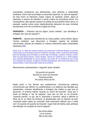 autoridades, juntando-se aos delinquentes, para aliciá-los à coletividade
benfeitora. Como não há privilégio na ascensão espiritual, os “pais de segredo”
de hoje foram os fabulosos magos negros do passado; porém, agora já
desfrutam a ventura de palmilhar a senda crística da consciência divina. Em
consequência, eles apenas realizam as tarefas de que também foram alvos, no
passado, quando outros seres resplandecentes desceram de suas moradias
paradisíacas a fim de convertê-los à égide do Cristo.

PERGUNTA: – Poderíeis dar-nos algum “ponto cantado”, que identifique a
linhagem dos “pais de segredo”?

RAMATÍS: – Apenas para atendermos ao vosso pedido, vamos alinhar alguns
“pontos cantados”, que denunciam a linhagem superior de entidade
comunicante, através de símbolos ou indícios entendíveis pelos umbandistas
estudiosos.(28)

(28) N. de E. G.: Afora dos “pontos cantados” que mencionam o Chefe de falange, há inúmeros
outros pontos que são tirados conforme a tarefa em execução. Assim, há ponto de defumação,
ponto de descarga, ponto de defesa ou de pôr fogo na fundanga, a pólvora. Contudo, convém
frisar que não basta somente o “ponto cantado”, mesmo em coerência com o “ponto traçado”
para a perfeita identificação do “pai de segredo”, pois dentro de um ambiente em que se lida
com vibrações tão variáveis, complexas e mentais heterogêneas, tanto entre encarnados como
desencarnados, muitos lobos podem vestir-se de cordeiros.


Mencionamos, primeiramente, o seguinte “ponto cantado”:

                               De quando em quando,
                            Quando eu venho da Aruanda,
                                  Trazendo pemba
                              Pra salvar Filhos da Fé!...

Neste ponto e nos demais que analisaremos, encontram-se palavras
convencionais que definem as características e os objetivos das falanges que
representam, inclusive identificando a linhagem dos chefes ou pais que as
governam. A primeira estrofe “quando eu venho da Aruanda”, induz que o
chefe da falange é “pai de segredo”, pois vem do Céu ou da Aruanda,
“trazendo pemba”, ou giz, isto é, autorizado a escrever, salvar e alforriar os
filhos da fé, ou filhos de terreiros, já disciplinados sob os ditames do bem
ministrado pelas regras de umbanda. Está claramente definido que o chefe
vem “de quando em quando da Aruanda”, lugar onde ele habita, para participar
das falanges na condição de “pai de segredo”.

                                   “Na minha aldeia,
                                     Lá na Jurema,
                                    Não se faz nada
 